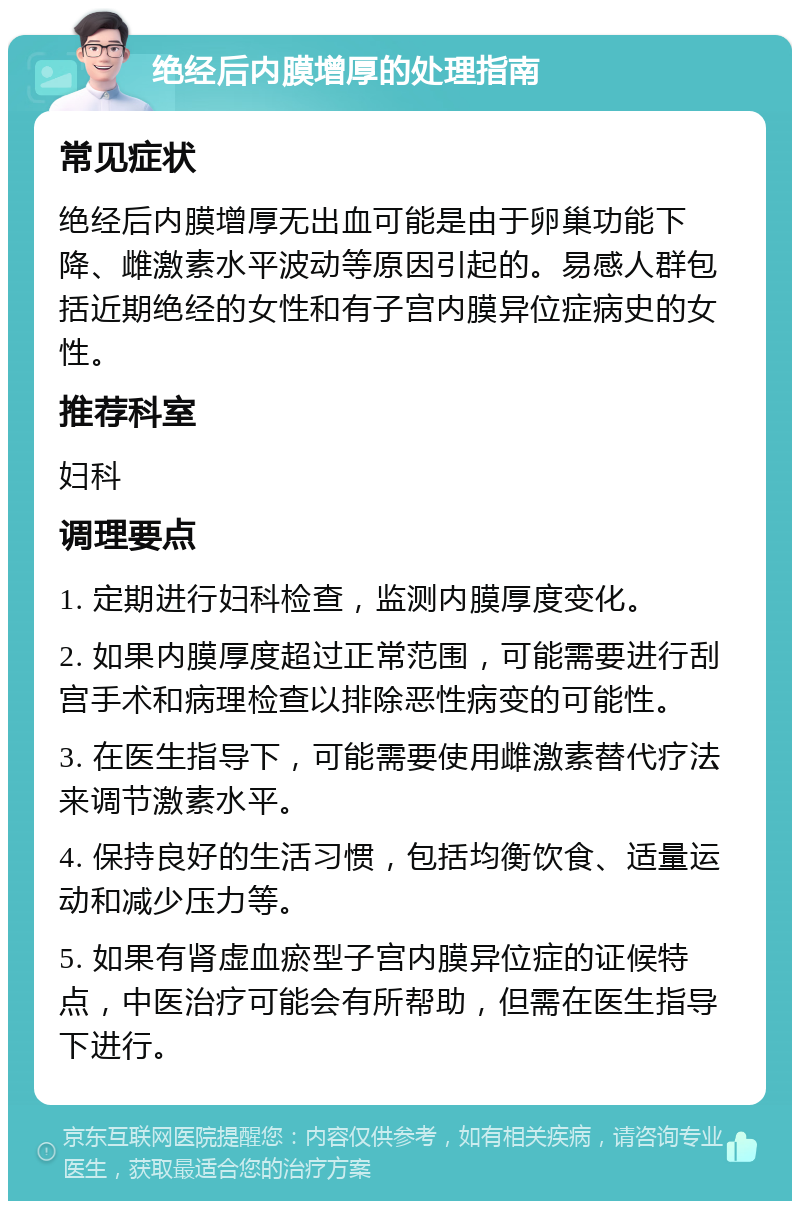 绝经后内膜增厚的处理指南 常见症状 绝经后内膜增厚无出血可能是由于卵巢功能下降、雌激素水平波动等原因引起的。易感人群包括近期绝经的女性和有子宫内膜异位症病史的女性。 推荐科室 妇科 调理要点 1. 定期进行妇科检查，监测内膜厚度变化。 2. 如果内膜厚度超过正常范围，可能需要进行刮宫手术和病理检查以排除恶性病变的可能性。 3. 在医生指导下，可能需要使用雌激素替代疗法来调节激素水平。 4. 保持良好的生活习惯，包括均衡饮食、适量运动和减少压力等。 5. 如果有肾虚血瘀型子宫内膜异位症的证候特点，中医治疗可能会有所帮助，但需在医生指导下进行。