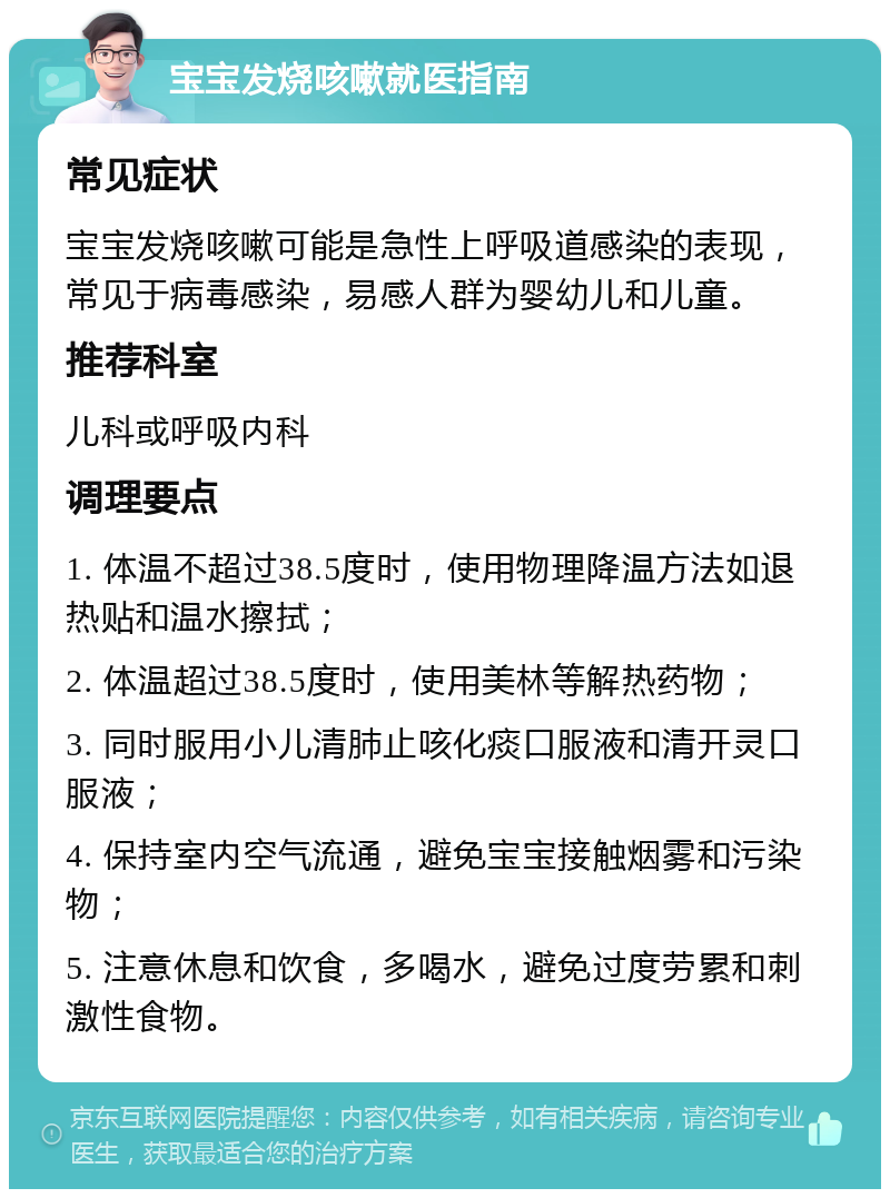 宝宝发烧咳嗽就医指南 常见症状 宝宝发烧咳嗽可能是急性上呼吸道感染的表现，常见于病毒感染，易感人群为婴幼儿和儿童。 推荐科室 儿科或呼吸内科 调理要点 1. 体温不超过38.5度时，使用物理降温方法如退热贴和温水擦拭； 2. 体温超过38.5度时，使用美林等解热药物； 3. 同时服用小儿清肺止咳化痰口服液和清开灵口服液； 4. 保持室内空气流通，避免宝宝接触烟雾和污染物； 5. 注意休息和饮食，多喝水，避免过度劳累和刺激性食物。