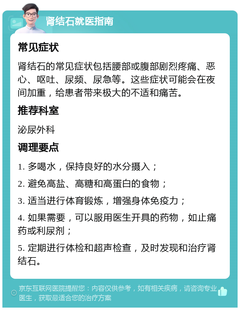 肾结石就医指南 常见症状 肾结石的常见症状包括腰部或腹部剧烈疼痛、恶心、呕吐、尿频、尿急等。这些症状可能会在夜间加重，给患者带来极大的不适和痛苦。 推荐科室 泌尿外科 调理要点 1. 多喝水，保持良好的水分摄入； 2. 避免高盐、高糖和高蛋白的食物； 3. 适当进行体育锻炼，增强身体免疫力； 4. 如果需要，可以服用医生开具的药物，如止痛药或利尿剂； 5. 定期进行体检和超声检查，及时发现和治疗肾结石。