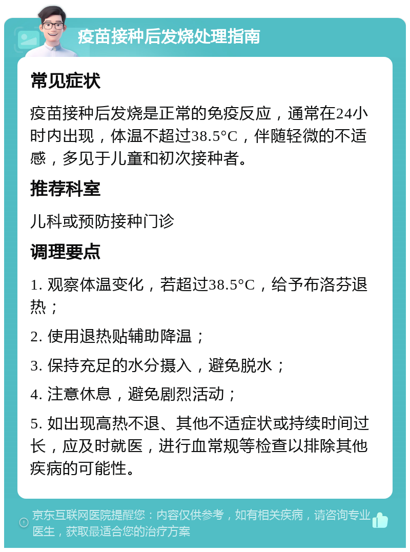 疫苗接种后发烧处理指南 常见症状 疫苗接种后发烧是正常的免疫反应，通常在24小时内出现，体温不超过38.5°C，伴随轻微的不适感，多见于儿童和初次接种者。 推荐科室 儿科或预防接种门诊 调理要点 1. 观察体温变化，若超过38.5°C，给予布洛芬退热； 2. 使用退热贴辅助降温； 3. 保持充足的水分摄入，避免脱水； 4. 注意休息，避免剧烈活动； 5. 如出现高热不退、其他不适症状或持续时间过长，应及时就医，进行血常规等检查以排除其他疾病的可能性。