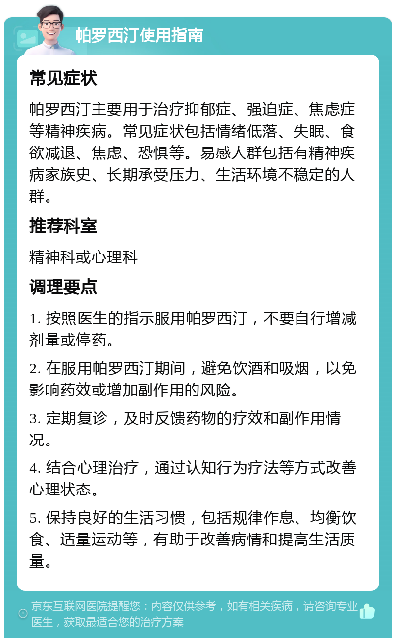 帕罗西汀使用指南 常见症状 帕罗西汀主要用于治疗抑郁症、强迫症、焦虑症等精神疾病。常见症状包括情绪低落、失眠、食欲减退、焦虑、恐惧等。易感人群包括有精神疾病家族史、长期承受压力、生活环境不稳定的人群。 推荐科室 精神科或心理科 调理要点 1. 按照医生的指示服用帕罗西汀，不要自行增减剂量或停药。 2. 在服用帕罗西汀期间，避免饮酒和吸烟，以免影响药效或增加副作用的风险。 3. 定期复诊，及时反馈药物的疗效和副作用情况。 4. 结合心理治疗，通过认知行为疗法等方式改善心理状态。 5. 保持良好的生活习惯，包括规律作息、均衡饮食、适量运动等，有助于改善病情和提高生活质量。