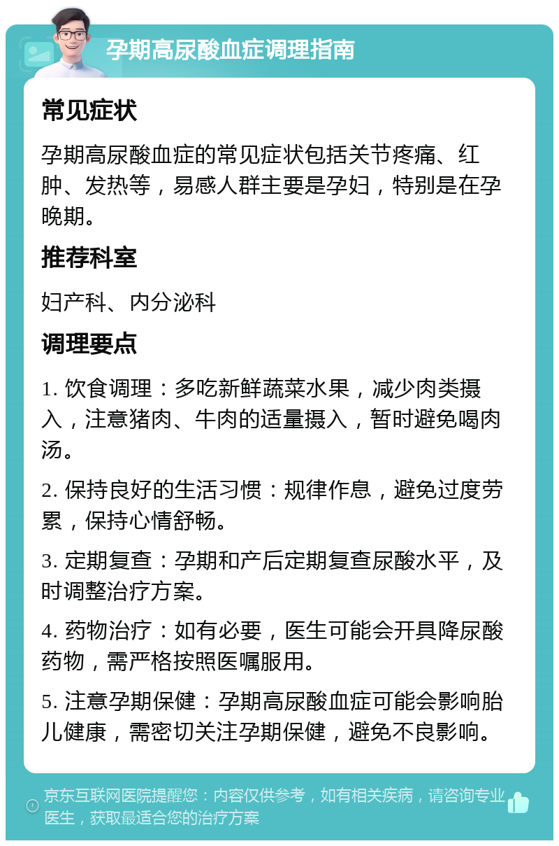 孕期高尿酸血症调理指南 常见症状 孕期高尿酸血症的常见症状包括关节疼痛、红肿、发热等，易感人群主要是孕妇，特别是在孕晚期。 推荐科室 妇产科、内分泌科 调理要点 1. 饮食调理：多吃新鲜蔬菜水果，减少肉类摄入，注意猪肉、牛肉的适量摄入，暂时避免喝肉汤。 2. 保持良好的生活习惯：规律作息，避免过度劳累，保持心情舒畅。 3. 定期复查：孕期和产后定期复查尿酸水平，及时调整治疗方案。 4. 药物治疗：如有必要，医生可能会开具降尿酸药物，需严格按照医嘱服用。 5. 注意孕期保健：孕期高尿酸血症可能会影响胎儿健康，需密切关注孕期保健，避免不良影响。