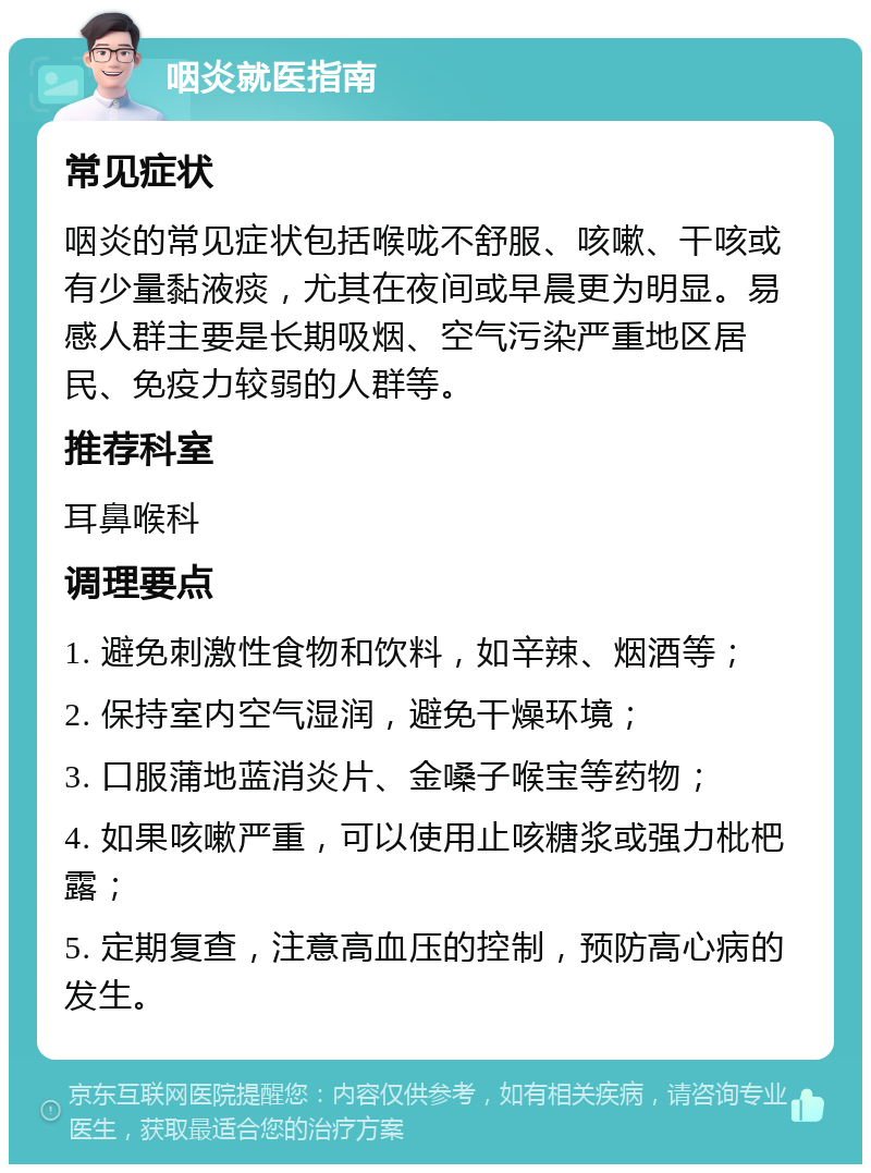 咽炎就医指南 常见症状 咽炎的常见症状包括喉咙不舒服、咳嗽、干咳或有少量黏液痰，尤其在夜间或早晨更为明显。易感人群主要是长期吸烟、空气污染严重地区居民、免疫力较弱的人群等。 推荐科室 耳鼻喉科 调理要点 1. 避免刺激性食物和饮料，如辛辣、烟酒等； 2. 保持室内空气湿润，避免干燥环境； 3. 口服蒲地蓝消炎片、金嗓子喉宝等药物； 4. 如果咳嗽严重，可以使用止咳糖浆或强力枇杷露； 5. 定期复查，注意高血压的控制，预防高心病的发生。