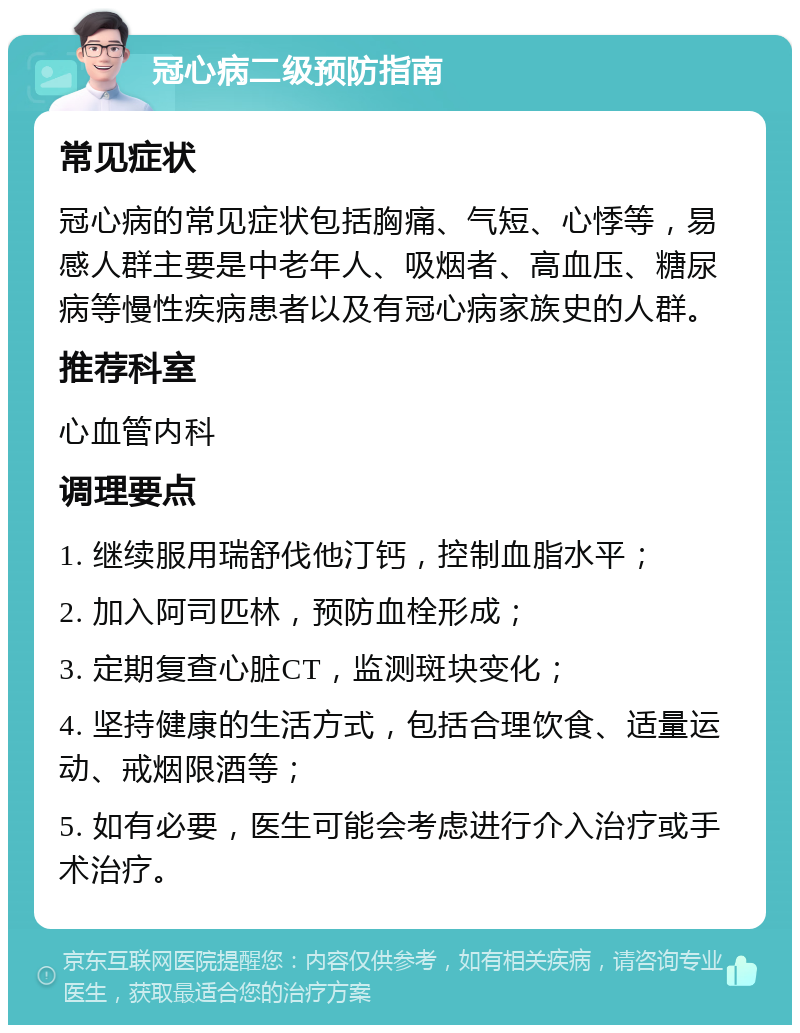 冠心病二级预防指南 常见症状 冠心病的常见症状包括胸痛、气短、心悸等，易感人群主要是中老年人、吸烟者、高血压、糖尿病等慢性疾病患者以及有冠心病家族史的人群。 推荐科室 心血管内科 调理要点 1. 继续服用瑞舒伐他汀钙，控制血脂水平； 2. 加入阿司匹林，预防血栓形成； 3. 定期复查心脏CT，监测斑块变化； 4. 坚持健康的生活方式，包括合理饮食、适量运动、戒烟限酒等； 5. 如有必要，医生可能会考虑进行介入治疗或手术治疗。