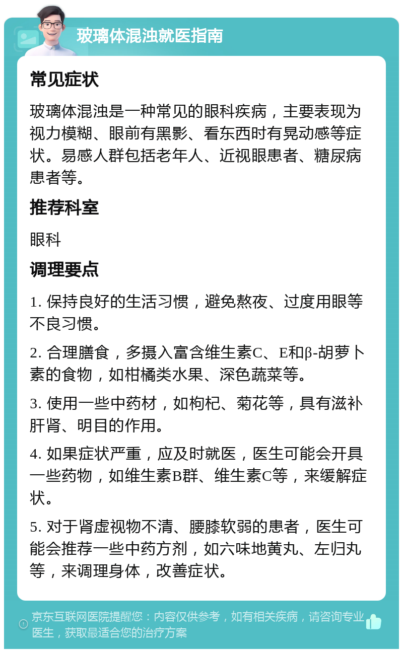 玻璃体混浊就医指南 常见症状 玻璃体混浊是一种常见的眼科疾病，主要表现为视力模糊、眼前有黑影、看东西时有晃动感等症状。易感人群包括老年人、近视眼患者、糖尿病患者等。 推荐科室 眼科 调理要点 1. 保持良好的生活习惯，避免熬夜、过度用眼等不良习惯。 2. 合理膳食，多摄入富含维生素C、E和β-胡萝卜素的食物，如柑橘类水果、深色蔬菜等。 3. 使用一些中药材，如枸杞、菊花等，具有滋补肝肾、明目的作用。 4. 如果症状严重，应及时就医，医生可能会开具一些药物，如维生素B群、维生素C等，来缓解症状。 5. 对于肾虚视物不清、腰膝软弱的患者，医生可能会推荐一些中药方剂，如六味地黄丸、左归丸等，来调理身体，改善症状。