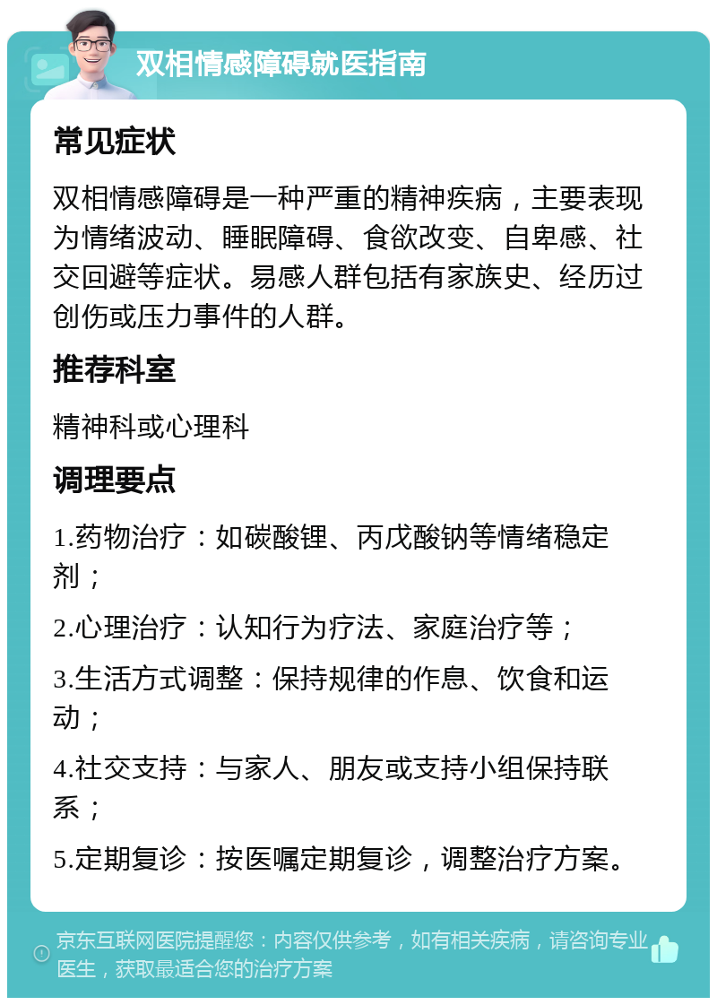 双相情感障碍就医指南 常见症状 双相情感障碍是一种严重的精神疾病，主要表现为情绪波动、睡眠障碍、食欲改变、自卑感、社交回避等症状。易感人群包括有家族史、经历过创伤或压力事件的人群。 推荐科室 精神科或心理科 调理要点 1.药物治疗：如碳酸锂、丙戊酸钠等情绪稳定剂； 2.心理治疗：认知行为疗法、家庭治疗等； 3.生活方式调整：保持规律的作息、饮食和运动； 4.社交支持：与家人、朋友或支持小组保持联系； 5.定期复诊：按医嘱定期复诊，调整治疗方案。