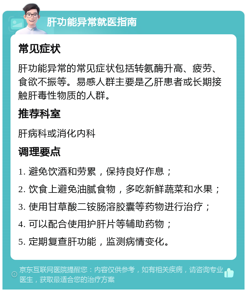 肝功能异常就医指南 常见症状 肝功能异常的常见症状包括转氨酶升高、疲劳、食欲不振等。易感人群主要是乙肝患者或长期接触肝毒性物质的人群。 推荐科室 肝病科或消化内科 调理要点 1. 避免饮酒和劳累，保持良好作息； 2. 饮食上避免油腻食物，多吃新鲜蔬菜和水果； 3. 使用甘草酸二铵肠溶胶囊等药物进行治疗； 4. 可以配合使用护肝片等辅助药物； 5. 定期复查肝功能，监测病情变化。