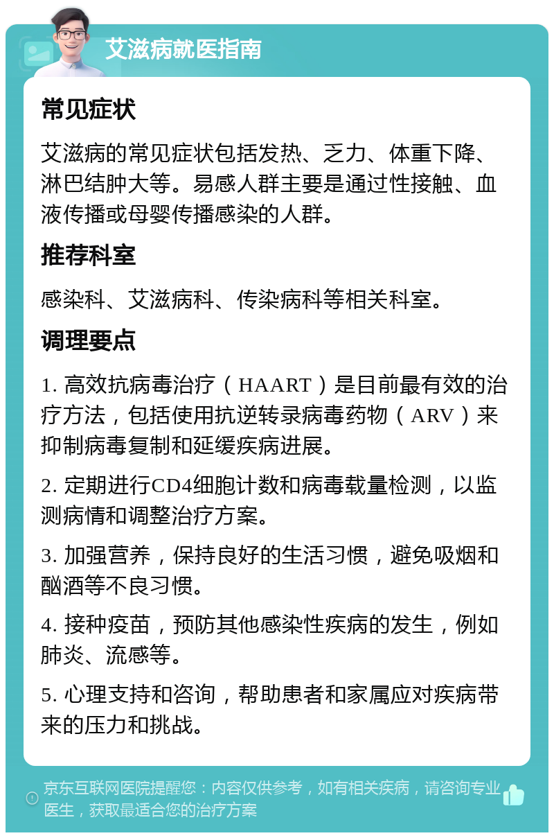 艾滋病就医指南 常见症状 艾滋病的常见症状包括发热、乏力、体重下降、淋巴结肿大等。易感人群主要是通过性接触、血液传播或母婴传播感染的人群。 推荐科室 感染科、艾滋病科、传染病科等相关科室。 调理要点 1. 高效抗病毒治疗（HAART）是目前最有效的治疗方法，包括使用抗逆转录病毒药物（ARV）来抑制病毒复制和延缓疾病进展。 2. 定期进行CD4细胞计数和病毒载量检测，以监测病情和调整治疗方案。 3. 加强营养，保持良好的生活习惯，避免吸烟和酗酒等不良习惯。 4. 接种疫苗，预防其他感染性疾病的发生，例如肺炎、流感等。 5. 心理支持和咨询，帮助患者和家属应对疾病带来的压力和挑战。