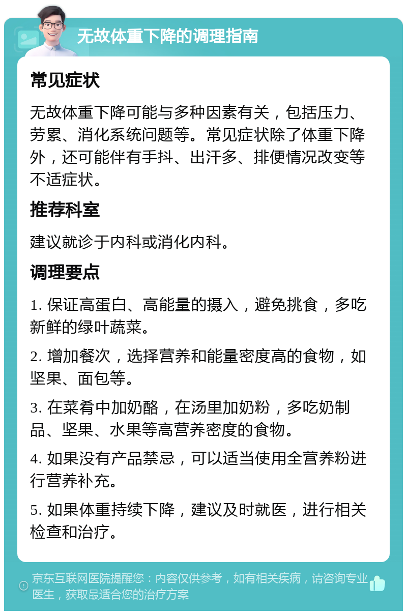 无故体重下降的调理指南 常见症状 无故体重下降可能与多种因素有关，包括压力、劳累、消化系统问题等。常见症状除了体重下降外，还可能伴有手抖、出汗多、排便情况改变等不适症状。 推荐科室 建议就诊于内科或消化内科。 调理要点 1. 保证高蛋白、高能量的摄入，避免挑食，多吃新鲜的绿叶蔬菜。 2. 增加餐次，选择营养和能量密度高的食物，如坚果、面包等。 3. 在菜肴中加奶酪，在汤里加奶粉，多吃奶制品、坚果、水果等高营养密度的食物。 4. 如果没有产品禁忌，可以适当使用全营养粉进行营养补充。 5. 如果体重持续下降，建议及时就医，进行相关检查和治疗。