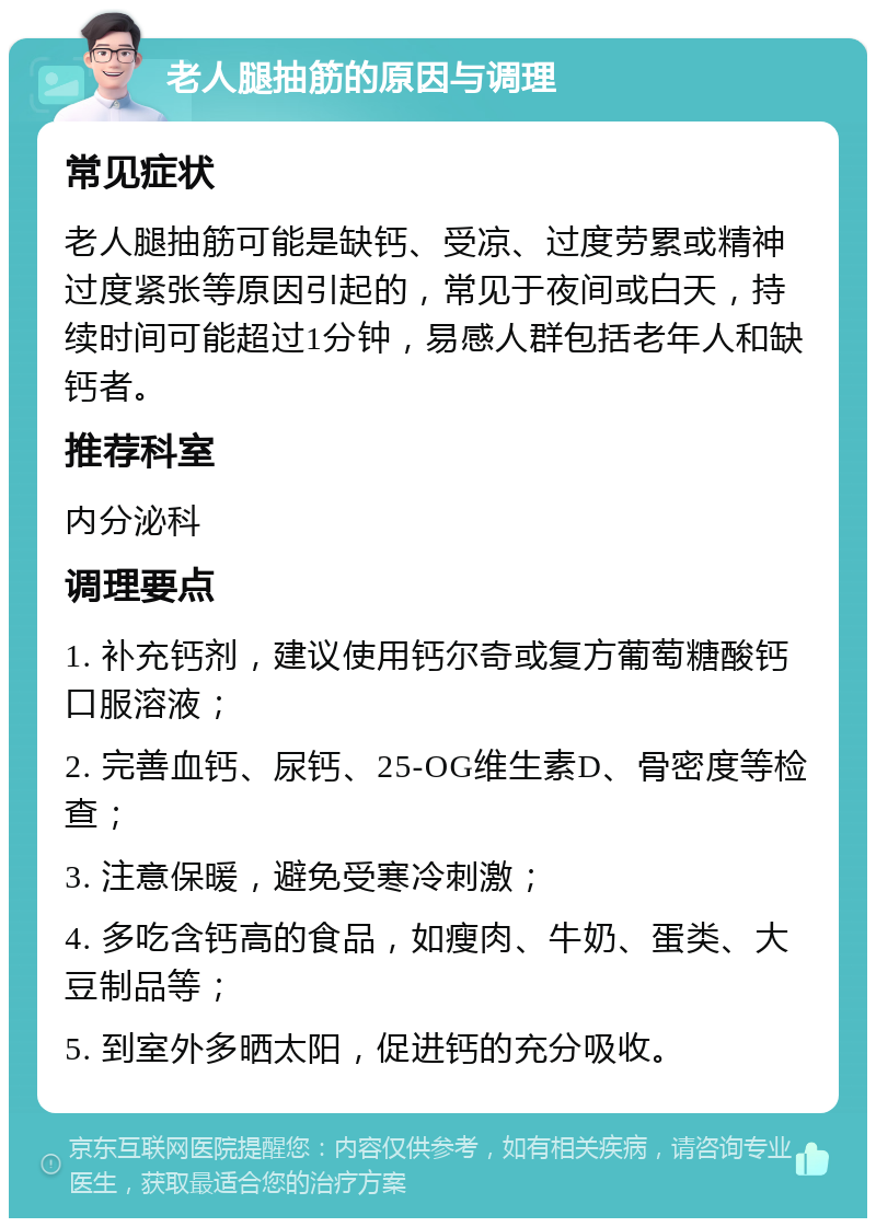 老人腿抽筋的原因与调理 常见症状 老人腿抽筋可能是缺钙、受凉、过度劳累或精神过度紧张等原因引起的，常见于夜间或白天，持续时间可能超过1分钟，易感人群包括老年人和缺钙者。 推荐科室 内分泌科 调理要点 1. 补充钙剂，建议使用钙尔奇或复方葡萄糖酸钙口服溶液； 2. 完善血钙、尿钙、25-OG维生素D、骨密度等检查； 3. 注意保暖，避免受寒冷刺激； 4. 多吃含钙高的食品，如瘦肉、牛奶、蛋类、大豆制品等； 5. 到室外多晒太阳，促进钙的充分吸收。