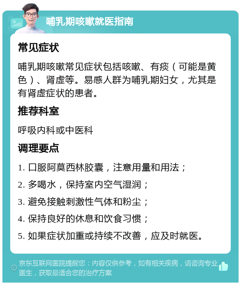 哺乳期咳嗽就医指南 常见症状 哺乳期咳嗽常见症状包括咳嗽、有痰（可能是黄色）、肾虚等。易感人群为哺乳期妇女，尤其是有肾虚症状的患者。 推荐科室 呼吸内科或中医科 调理要点 1. 口服阿莫西林胶囊，注意用量和用法； 2. 多喝水，保持室内空气湿润； 3. 避免接触刺激性气体和粉尘； 4. 保持良好的休息和饮食习惯； 5. 如果症状加重或持续不改善，应及时就医。