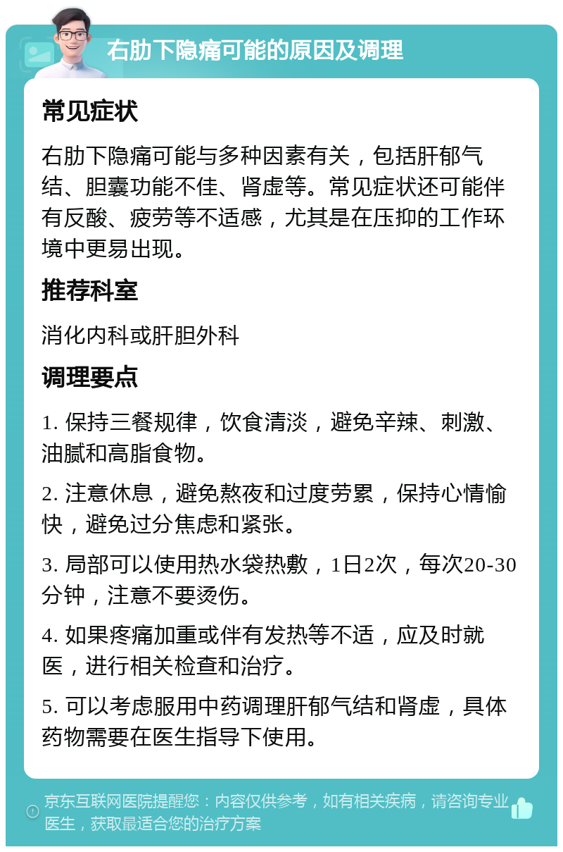 右肋下隐痛可能的原因及调理 常见症状 右肋下隐痛可能与多种因素有关，包括肝郁气结、胆囊功能不佳、肾虚等。常见症状还可能伴有反酸、疲劳等不适感，尤其是在压抑的工作环境中更易出现。 推荐科室 消化内科或肝胆外科 调理要点 1. 保持三餐规律，饮食清淡，避免辛辣、刺激、油腻和高脂食物。 2. 注意休息，避免熬夜和过度劳累，保持心情愉快，避免过分焦虑和紧张。 3. 局部可以使用热水袋热敷，1日2次，每次20-30分钟，注意不要烫伤。 4. 如果疼痛加重或伴有发热等不适，应及时就医，进行相关检查和治疗。 5. 可以考虑服用中药调理肝郁气结和肾虚，具体药物需要在医生指导下使用。