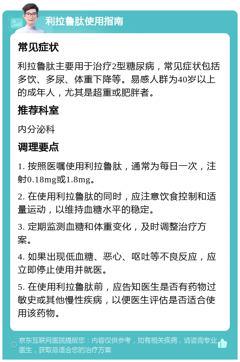 利拉鲁肽使用指南 常见症状 利拉鲁肽主要用于治疗2型糖尿病，常见症状包括多饮、多尿、体重下降等。易感人群为40岁以上的成年人，尤其是超重或肥胖者。 推荐科室 内分泌科 调理要点 1. 按照医嘱使用利拉鲁肽，通常为每日一次，注射0.18mg或1.8mg。 2. 在使用利拉鲁肽的同时，应注意饮食控制和适量运动，以维持血糖水平的稳定。 3. 定期监测血糖和体重变化，及时调整治疗方案。 4. 如果出现低血糖、恶心、呕吐等不良反应，应立即停止使用并就医。 5. 在使用利拉鲁肽前，应告知医生是否有药物过敏史或其他慢性疾病，以便医生评估是否适合使用该药物。