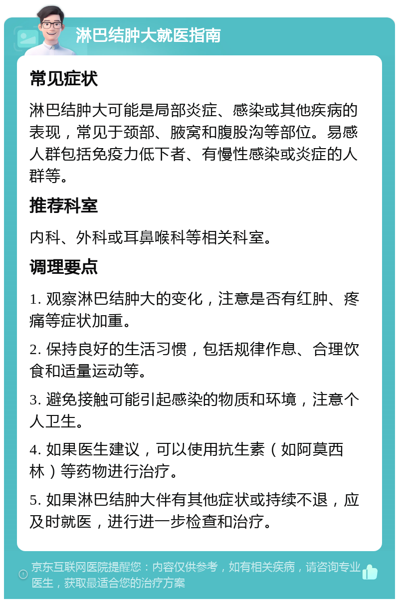 淋巴结肿大就医指南 常见症状 淋巴结肿大可能是局部炎症、感染或其他疾病的表现，常见于颈部、腋窝和腹股沟等部位。易感人群包括免疫力低下者、有慢性感染或炎症的人群等。 推荐科室 内科、外科或耳鼻喉科等相关科室。 调理要点 1. 观察淋巴结肿大的变化，注意是否有红肿、疼痛等症状加重。 2. 保持良好的生活习惯，包括规律作息、合理饮食和适量运动等。 3. 避免接触可能引起感染的物质和环境，注意个人卫生。 4. 如果医生建议，可以使用抗生素（如阿莫西林）等药物进行治疗。 5. 如果淋巴结肿大伴有其他症状或持续不退，应及时就医，进行进一步检查和治疗。