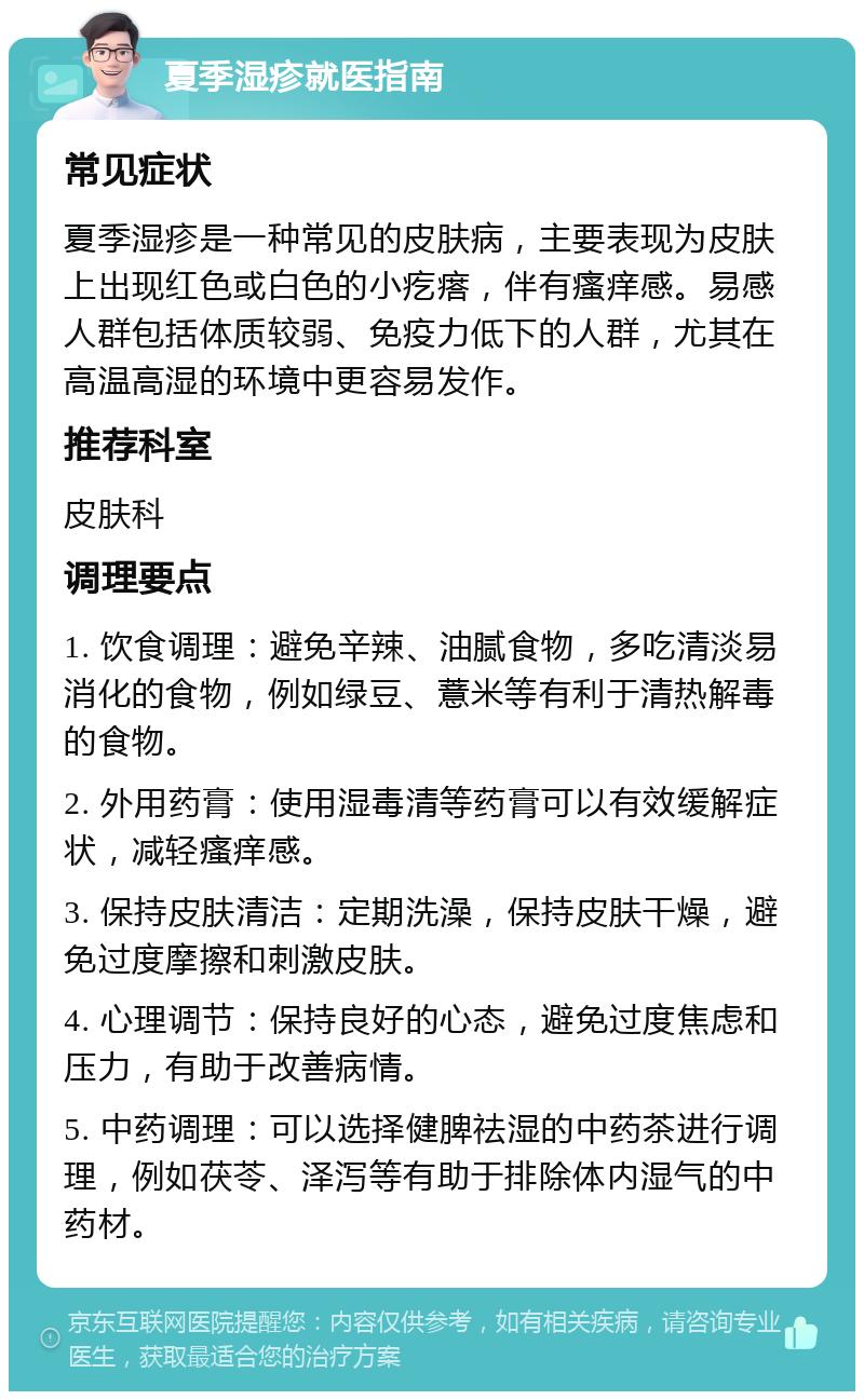 夏季湿疹就医指南 常见症状 夏季湿疹是一种常见的皮肤病，主要表现为皮肤上出现红色或白色的小疙瘩，伴有瘙痒感。易感人群包括体质较弱、免疫力低下的人群，尤其在高温高湿的环境中更容易发作。 推荐科室 皮肤科 调理要点 1. 饮食调理：避免辛辣、油腻食物，多吃清淡易消化的食物，例如绿豆、薏米等有利于清热解毒的食物。 2. 外用药膏：使用湿毒清等药膏可以有效缓解症状，减轻瘙痒感。 3. 保持皮肤清洁：定期洗澡，保持皮肤干燥，避免过度摩擦和刺激皮肤。 4. 心理调节：保持良好的心态，避免过度焦虑和压力，有助于改善病情。 5. 中药调理：可以选择健脾祛湿的中药茶进行调理，例如茯苓、泽泻等有助于排除体内湿气的中药材。