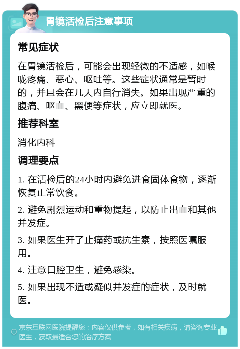 胃镜活检后注意事项 常见症状 在胃镜活检后，可能会出现轻微的不适感，如喉咙疼痛、恶心、呕吐等。这些症状通常是暂时的，并且会在几天内自行消失。如果出现严重的腹痛、呕血、黑便等症状，应立即就医。 推荐科室 消化内科 调理要点 1. 在活检后的24小时内避免进食固体食物，逐渐恢复正常饮食。 2. 避免剧烈运动和重物提起，以防止出血和其他并发症。 3. 如果医生开了止痛药或抗生素，按照医嘱服用。 4. 注意口腔卫生，避免感染。 5. 如果出现不适或疑似并发症的症状，及时就医。