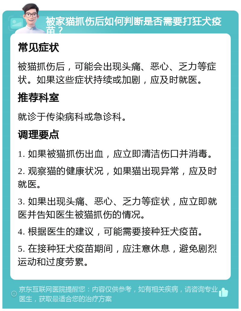 被家猫抓伤后如何判断是否需要打狂犬疫苗？ 常见症状 被猫抓伤后，可能会出现头痛、恶心、乏力等症状。如果这些症状持续或加剧，应及时就医。 推荐科室 就诊于传染病科或急诊科。 调理要点 1. 如果被猫抓伤出血，应立即清洁伤口并消毒。 2. 观察猫的健康状况，如果猫出现异常，应及时就医。 3. 如果出现头痛、恶心、乏力等症状，应立即就医并告知医生被猫抓伤的情况。 4. 根据医生的建议，可能需要接种狂犬疫苗。 5. 在接种狂犬疫苗期间，应注意休息，避免剧烈运动和过度劳累。