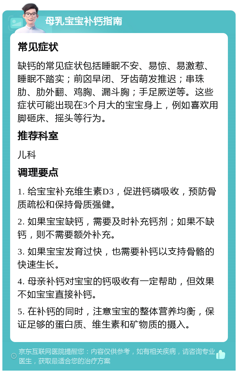 母乳宝宝补钙指南 常见症状 缺钙的常见症状包括睡眠不安、易惊、易激惹、睡眠不踏实；前囟早闭、牙齿萌发推迟；串珠肋、肋外翻、鸡胸、漏斗胸；手足厥逆等。这些症状可能出现在3个月大的宝宝身上，例如喜欢用脚砸床、摇头等行为。 推荐科室 儿科 调理要点 1. 给宝宝补充维生素D3，促进钙磷吸收，预防骨质疏松和保持骨质强健。 2. 如果宝宝缺钙，需要及时补充钙剂；如果不缺钙，则不需要额外补充。 3. 如果宝宝发育过快，也需要补钙以支持骨骼的快速生长。 4. 母亲补钙对宝宝的钙吸收有一定帮助，但效果不如宝宝直接补钙。 5. 在补钙的同时，注意宝宝的整体营养均衡，保证足够的蛋白质、维生素和矿物质的摄入。