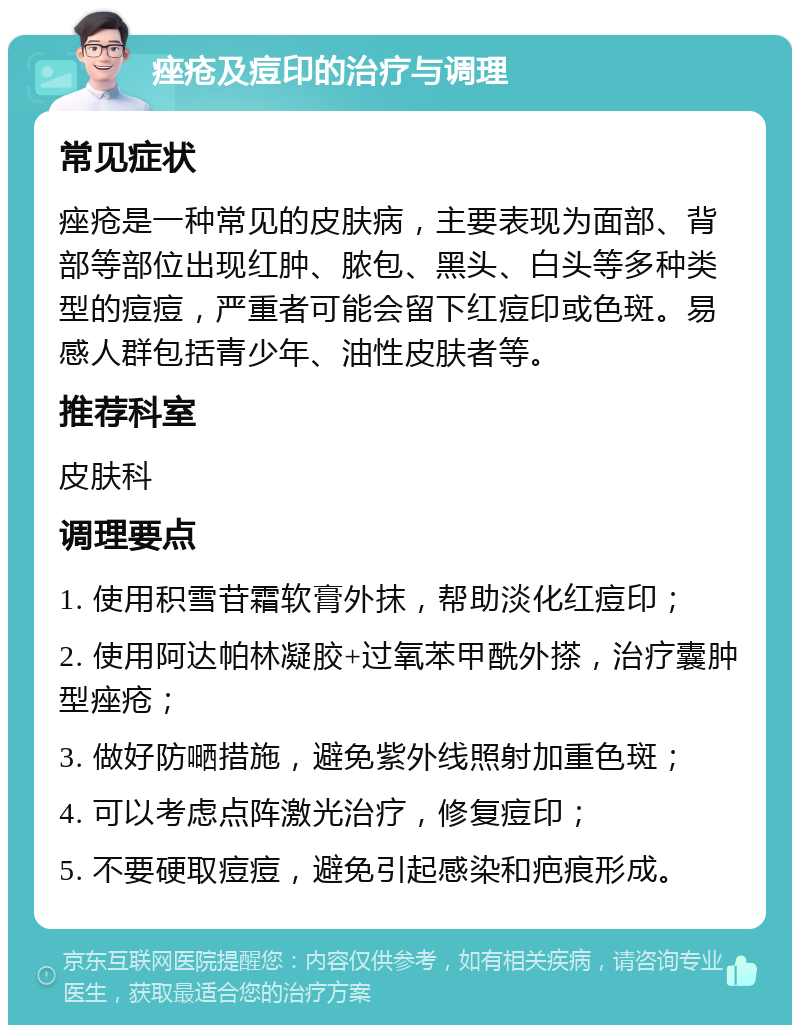 痤疮及痘印的治疗与调理 常见症状 痤疮是一种常见的皮肤病，主要表现为面部、背部等部位出现红肿、脓包、黑头、白头等多种类型的痘痘，严重者可能会留下红痘印或色斑。易感人群包括青少年、油性皮肤者等。 推荐科室 皮肤科 调理要点 1. 使用积雪苷霜软膏外抹，帮助淡化红痘印； 2. 使用阿达帕林凝胶+过氧苯甲酰外搽，治疗囊肿型痤疮； 3. 做好防嗮措施，避免紫外线照射加重色斑； 4. 可以考虑点阵激光治疗，修复痘印； 5. 不要硬取痘痘，避免引起感染和疤痕形成。