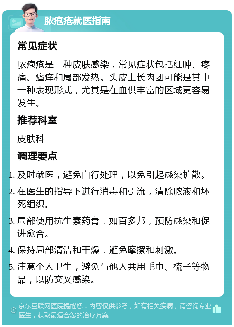 脓疱疮就医指南 常见症状 脓疱疮是一种皮肤感染，常见症状包括红肿、疼痛、瘙痒和局部发热。头皮上长肉团可能是其中一种表现形式，尤其是在血供丰富的区域更容易发生。 推荐科室 皮肤科 调理要点 及时就医，避免自行处理，以免引起感染扩散。 在医生的指导下进行消毒和引流，清除脓液和坏死组织。 局部使用抗生素药膏，如百多邦，预防感染和促进愈合。 保持局部清洁和干燥，避免摩擦和刺激。 注意个人卫生，避免与他人共用毛巾、梳子等物品，以防交叉感染。