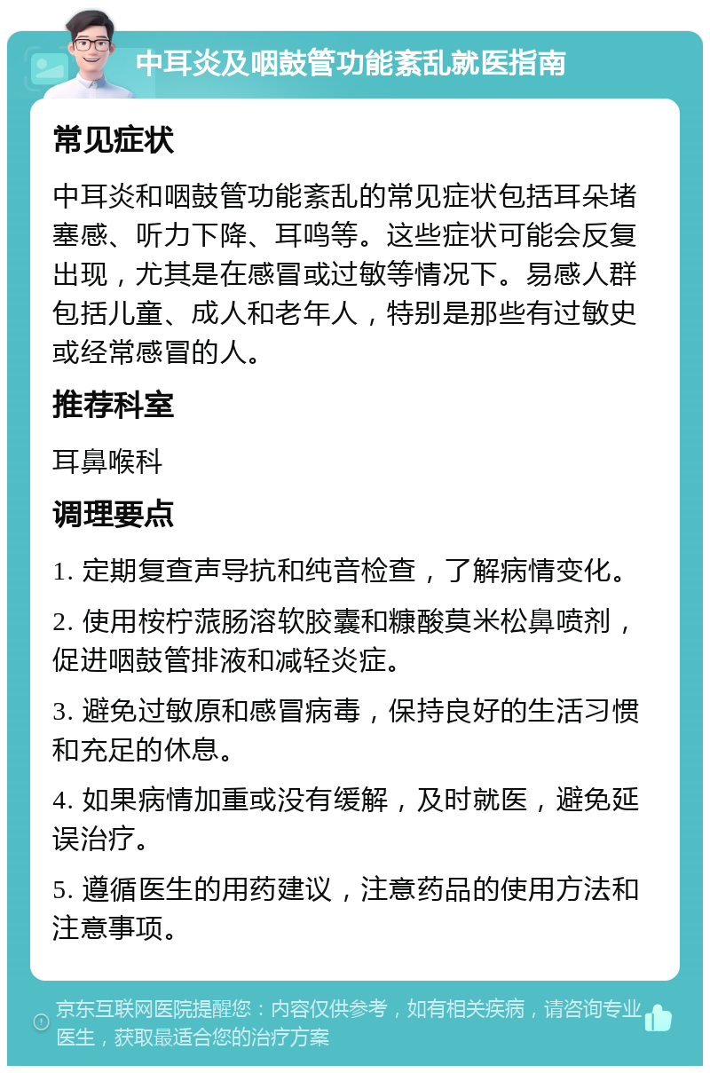 中耳炎及咽鼓管功能紊乱就医指南 常见症状 中耳炎和咽鼓管功能紊乱的常见症状包括耳朵堵塞感、听力下降、耳鸣等。这些症状可能会反复出现，尤其是在感冒或过敏等情况下。易感人群包括儿童、成人和老年人，特别是那些有过敏史或经常感冒的人。 推荐科室 耳鼻喉科 调理要点 1. 定期复查声导抗和纯音检查，了解病情变化。 2. 使用桉柠蒎肠溶软胶囊和糠酸莫米松鼻喷剂，促进咽鼓管排液和减轻炎症。 3. 避免过敏原和感冒病毒，保持良好的生活习惯和充足的休息。 4. 如果病情加重或没有缓解，及时就医，避免延误治疗。 5. 遵循医生的用药建议，注意药品的使用方法和注意事项。