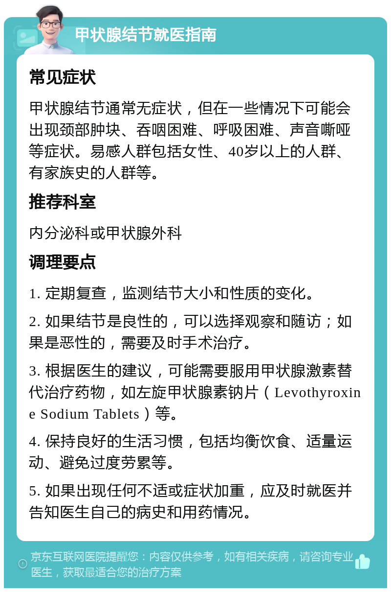 甲状腺结节就医指南 常见症状 甲状腺结节通常无症状，但在一些情况下可能会出现颈部肿块、吞咽困难、呼吸困难、声音嘶哑等症状。易感人群包括女性、40岁以上的人群、有家族史的人群等。 推荐科室 内分泌科或甲状腺外科 调理要点 1. 定期复查，监测结节大小和性质的变化。 2. 如果结节是良性的，可以选择观察和随访；如果是恶性的，需要及时手术治疗。 3. 根据医生的建议，可能需要服用甲状腺激素替代治疗药物，如左旋甲状腺素钠片（Levothyroxine Sodium Tablets）等。 4. 保持良好的生活习惯，包括均衡饮食、适量运动、避免过度劳累等。 5. 如果出现任何不适或症状加重，应及时就医并告知医生自己的病史和用药情况。