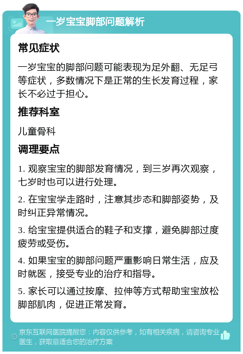 一岁宝宝脚部问题解析 常见症状 一岁宝宝的脚部问题可能表现为足外翻、无足弓等症状，多数情况下是正常的生长发育过程，家长不必过于担心。 推荐科室 儿童骨科 调理要点 1. 观察宝宝的脚部发育情况，到三岁再次观察，七岁时也可以进行处理。 2. 在宝宝学走路时，注意其步态和脚部姿势，及时纠正异常情况。 3. 给宝宝提供适合的鞋子和支撑，避免脚部过度疲劳或受伤。 4. 如果宝宝的脚部问题严重影响日常生活，应及时就医，接受专业的治疗和指导。 5. 家长可以通过按摩、拉伸等方式帮助宝宝放松脚部肌肉，促进正常发育。