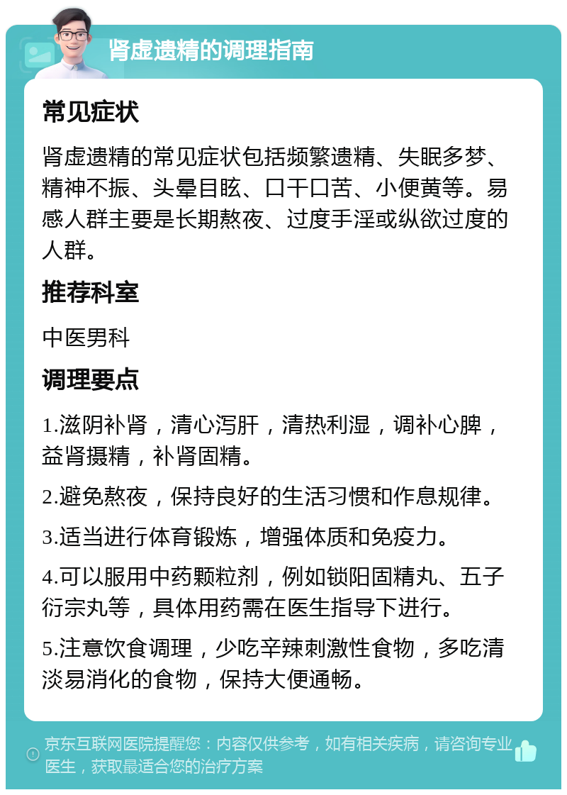 肾虚遗精的调理指南 常见症状 肾虚遗精的常见症状包括频繁遗精、失眠多梦、精神不振、头晕目眩、口干口苦、小便黄等。易感人群主要是长期熬夜、过度手淫或纵欲过度的人群。 推荐科室 中医男科 调理要点 1.滋阴补肾，清心泻肝，清热利湿，调补心脾，益肾摄精，补肾固精。 2.避免熬夜，保持良好的生活习惯和作息规律。 3.适当进行体育锻炼，增强体质和免疫力。 4.可以服用中药颗粒剂，例如锁阳固精丸、五子衍宗丸等，具体用药需在医生指导下进行。 5.注意饮食调理，少吃辛辣刺激性食物，多吃清淡易消化的食物，保持大便通畅。