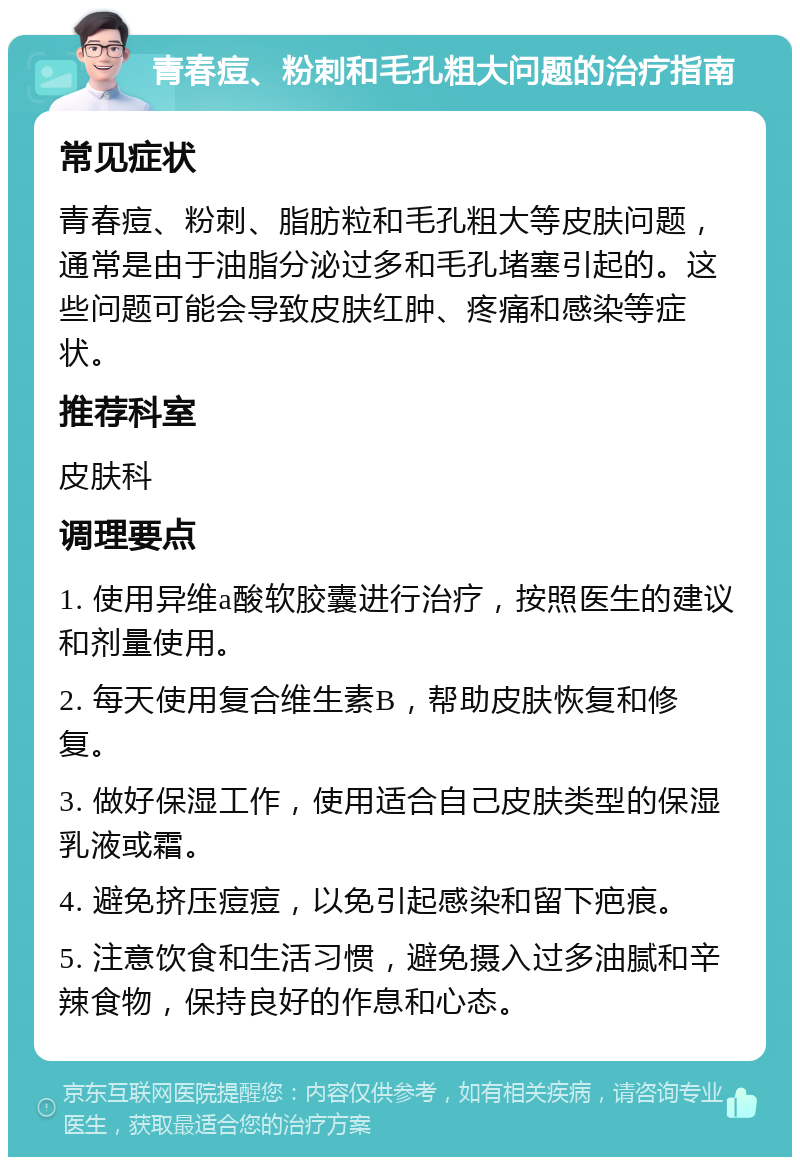 青春痘、粉刺和毛孔粗大问题的治疗指南 常见症状 青春痘、粉刺、脂肪粒和毛孔粗大等皮肤问题，通常是由于油脂分泌过多和毛孔堵塞引起的。这些问题可能会导致皮肤红肿、疼痛和感染等症状。 推荐科室 皮肤科 调理要点 1. 使用异维a酸软胶囊进行治疗，按照医生的建议和剂量使用。 2. 每天使用复合维生素B，帮助皮肤恢复和修复。 3. 做好保湿工作，使用适合自己皮肤类型的保湿乳液或霜。 4. 避免挤压痘痘，以免引起感染和留下疤痕。 5. 注意饮食和生活习惯，避免摄入过多油腻和辛辣食物，保持良好的作息和心态。