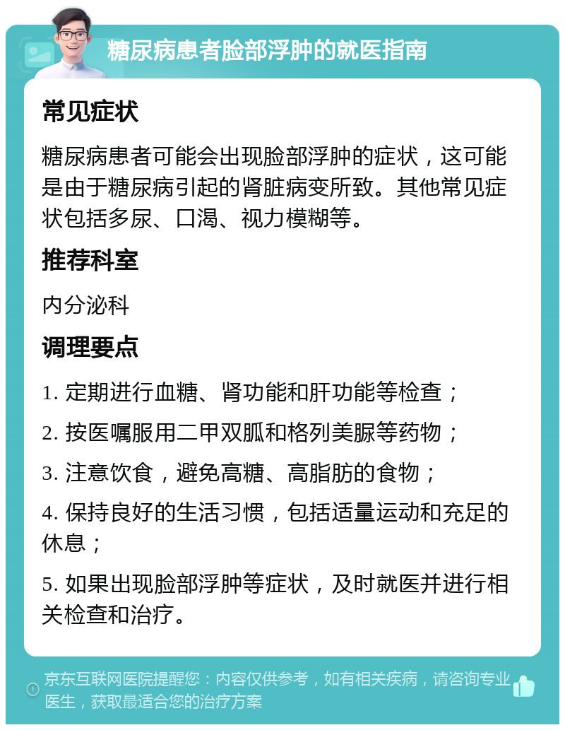 糖尿病患者脸部浮肿的就医指南 常见症状 糖尿病患者可能会出现脸部浮肿的症状，这可能是由于糖尿病引起的肾脏病变所致。其他常见症状包括多尿、口渴、视力模糊等。 推荐科室 内分泌科 调理要点 1. 定期进行血糖、肾功能和肝功能等检查； 2. 按医嘱服用二甲双胍和格列美脲等药物； 3. 注意饮食，避免高糖、高脂肪的食物； 4. 保持良好的生活习惯，包括适量运动和充足的休息； 5. 如果出现脸部浮肿等症状，及时就医并进行相关检查和治疗。