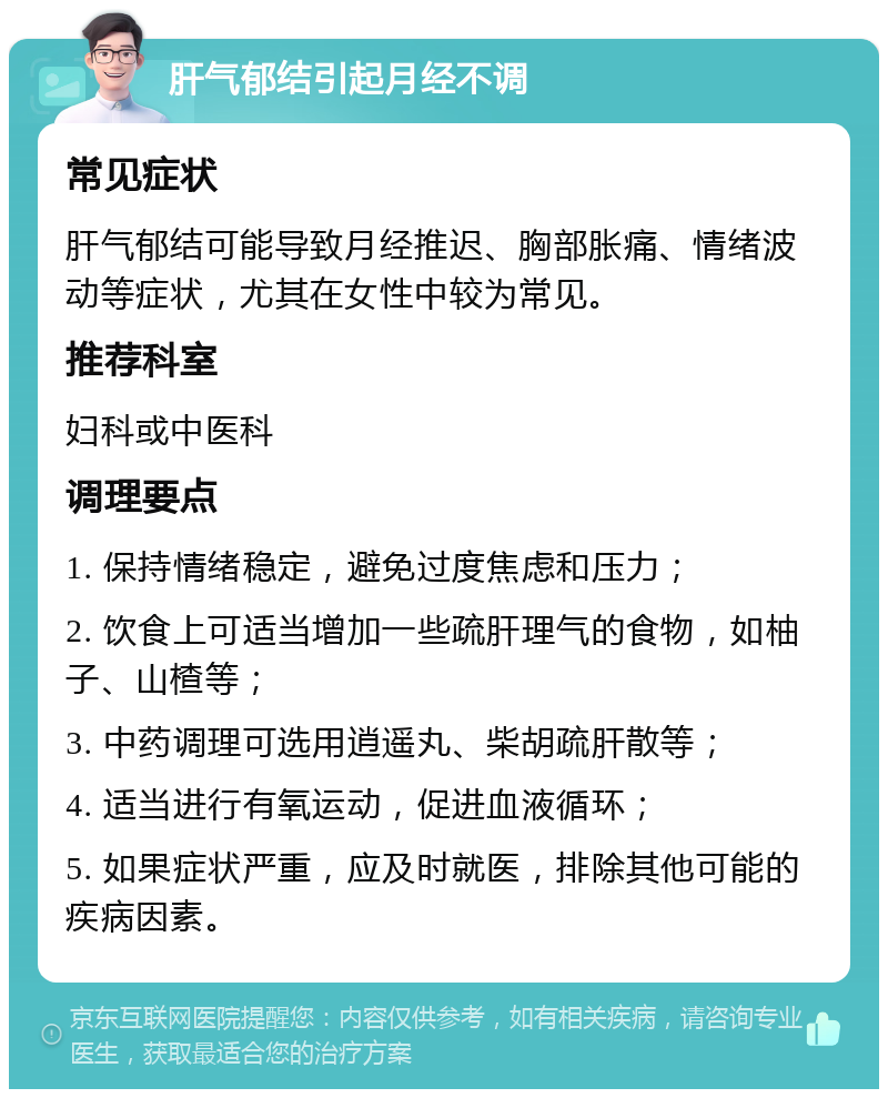 肝气郁结引起月经不调 常见症状 肝气郁结可能导致月经推迟、胸部胀痛、情绪波动等症状，尤其在女性中较为常见。 推荐科室 妇科或中医科 调理要点 1. 保持情绪稳定，避免过度焦虑和压力； 2. 饮食上可适当增加一些疏肝理气的食物，如柚子、山楂等； 3. 中药调理可选用逍遥丸、柴胡疏肝散等； 4. 适当进行有氧运动，促进血液循环； 5. 如果症状严重，应及时就医，排除其他可能的疾病因素。