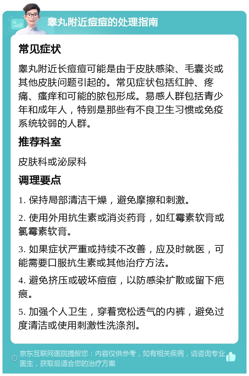 睾丸附近痘痘的处理指南 常见症状 睾丸附近长痘痘可能是由于皮肤感染、毛囊炎或其他皮肤问题引起的。常见症状包括红肿、疼痛、瘙痒和可能的脓包形成。易感人群包括青少年和成年人，特别是那些有不良卫生习惯或免疫系统较弱的人群。 推荐科室 皮肤科或泌尿科 调理要点 1. 保持局部清洁干燥，避免摩擦和刺激。 2. 使用外用抗生素或消炎药膏，如红霉素软膏或氯霉素软膏。 3. 如果症状严重或持续不改善，应及时就医，可能需要口服抗生素或其他治疗方法。 4. 避免挤压或破坏痘痘，以防感染扩散或留下疤痕。 5. 加强个人卫生，穿着宽松透气的内裤，避免过度清洁或使用刺激性洗涤剂。