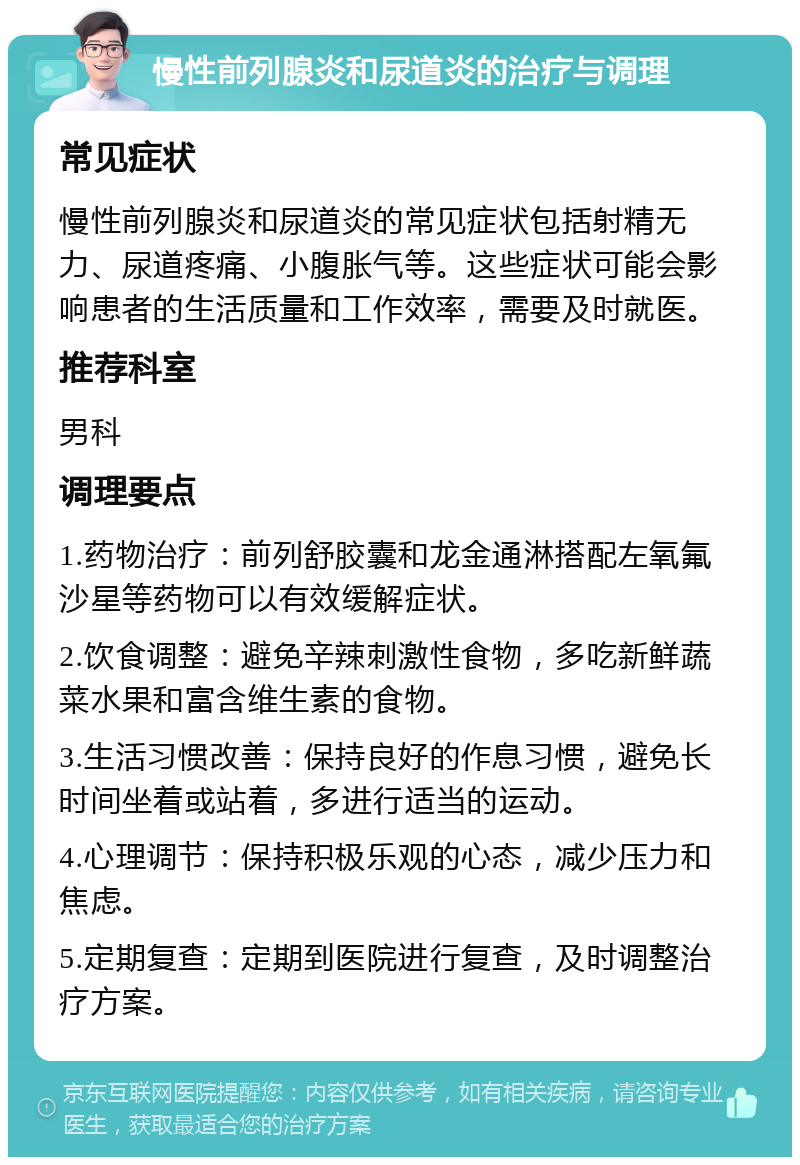 慢性前列腺炎和尿道炎的治疗与调理 常见症状 慢性前列腺炎和尿道炎的常见症状包括射精无力、尿道疼痛、小腹胀气等。这些症状可能会影响患者的生活质量和工作效率，需要及时就医。 推荐科室 男科 调理要点 1.药物治疗：前列舒胶囊和龙金通淋搭配左氧氟沙星等药物可以有效缓解症状。 2.饮食调整：避免辛辣刺激性食物，多吃新鲜蔬菜水果和富含维生素的食物。 3.生活习惯改善：保持良好的作息习惯，避免长时间坐着或站着，多进行适当的运动。 4.心理调节：保持积极乐观的心态，减少压力和焦虑。 5.定期复查：定期到医院进行复查，及时调整治疗方案。