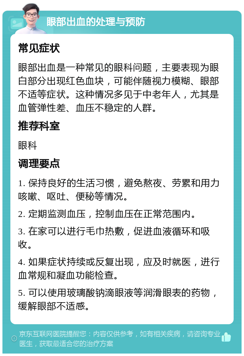 眼部出血的处理与预防 常见症状 眼部出血是一种常见的眼科问题，主要表现为眼白部分出现红色血块，可能伴随视力模糊、眼部不适等症状。这种情况多见于中老年人，尤其是血管弹性差、血压不稳定的人群。 推荐科室 眼科 调理要点 1. 保持良好的生活习惯，避免熬夜、劳累和用力咳嗽、呕吐、便秘等情况。 2. 定期监测血压，控制血压在正常范围内。 3. 在家可以进行毛巾热敷，促进血液循环和吸收。 4. 如果症状持续或反复出现，应及时就医，进行血常规和凝血功能检查。 5. 可以使用玻璃酸钠滴眼液等润滑眼表的药物，缓解眼部不适感。