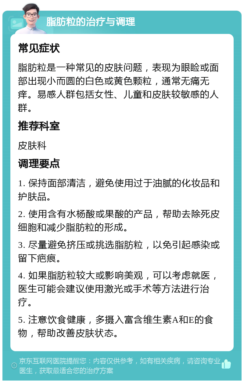 脂肪粒的治疗与调理 常见症状 脂肪粒是一种常见的皮肤问题，表现为眼睑或面部出现小而圆的白色或黄色颗粒，通常无痛无痒。易感人群包括女性、儿童和皮肤较敏感的人群。 推荐科室 皮肤科 调理要点 1. 保持面部清洁，避免使用过于油腻的化妆品和护肤品。 2. 使用含有水杨酸或果酸的产品，帮助去除死皮细胞和减少脂肪粒的形成。 3. 尽量避免挤压或挑选脂肪粒，以免引起感染或留下疤痕。 4. 如果脂肪粒较大或影响美观，可以考虑就医，医生可能会建议使用激光或手术等方法进行治疗。 5. 注意饮食健康，多摄入富含维生素A和E的食物，帮助改善皮肤状态。