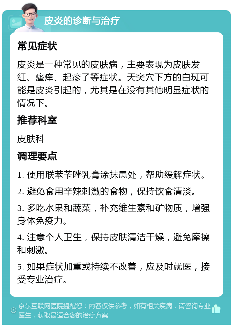 皮炎的诊断与治疗 常见症状 皮炎是一种常见的皮肤病，主要表现为皮肤发红、瘙痒、起疹子等症状。天突穴下方的白斑可能是皮炎引起的，尤其是在没有其他明显症状的情况下。 推荐科室 皮肤科 调理要点 1. 使用联苯苄唑乳膏涂抹患处，帮助缓解症状。 2. 避免食用辛辣刺激的食物，保持饮食清淡。 3. 多吃水果和蔬菜，补充维生素和矿物质，增强身体免疫力。 4. 注意个人卫生，保持皮肤清洁干燥，避免摩擦和刺激。 5. 如果症状加重或持续不改善，应及时就医，接受专业治疗。