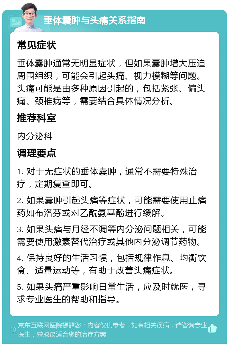 垂体囊肿与头痛关系指南 常见症状 垂体囊肿通常无明显症状，但如果囊肿增大压迫周围组织，可能会引起头痛、视力模糊等问题。头痛可能是由多种原因引起的，包括紧张、偏头痛、颈椎病等，需要结合具体情况分析。 推荐科室 内分泌科 调理要点 1. 对于无症状的垂体囊肿，通常不需要特殊治疗，定期复查即可。 2. 如果囊肿引起头痛等症状，可能需要使用止痛药如布洛芬或对乙酰氨基酚进行缓解。 3. 如果头痛与月经不调等内分泌问题相关，可能需要使用激素替代治疗或其他内分泌调节药物。 4. 保持良好的生活习惯，包括规律作息、均衡饮食、适量运动等，有助于改善头痛症状。 5. 如果头痛严重影响日常生活，应及时就医，寻求专业医生的帮助和指导。