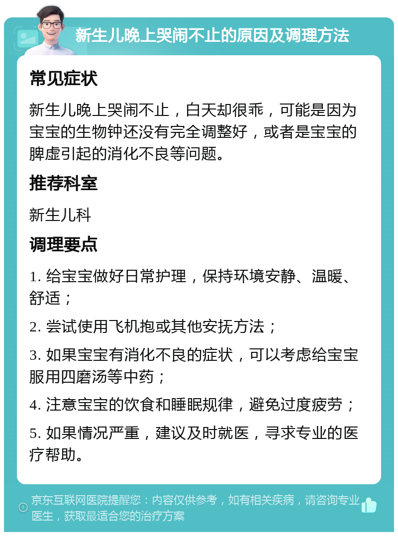 新生儿晚上哭闹不止的原因及调理方法 常见症状 新生儿晚上哭闹不止，白天却很乖，可能是因为宝宝的生物钟还没有完全调整好，或者是宝宝的脾虚引起的消化不良等问题。 推荐科室 新生儿科 调理要点 1. 给宝宝做好日常护理，保持环境安静、温暖、舒适； 2. 尝试使用飞机抱或其他安抚方法； 3. 如果宝宝有消化不良的症状，可以考虑给宝宝服用四磨汤等中药； 4. 注意宝宝的饮食和睡眠规律，避免过度疲劳； 5. 如果情况严重，建议及时就医，寻求专业的医疗帮助。