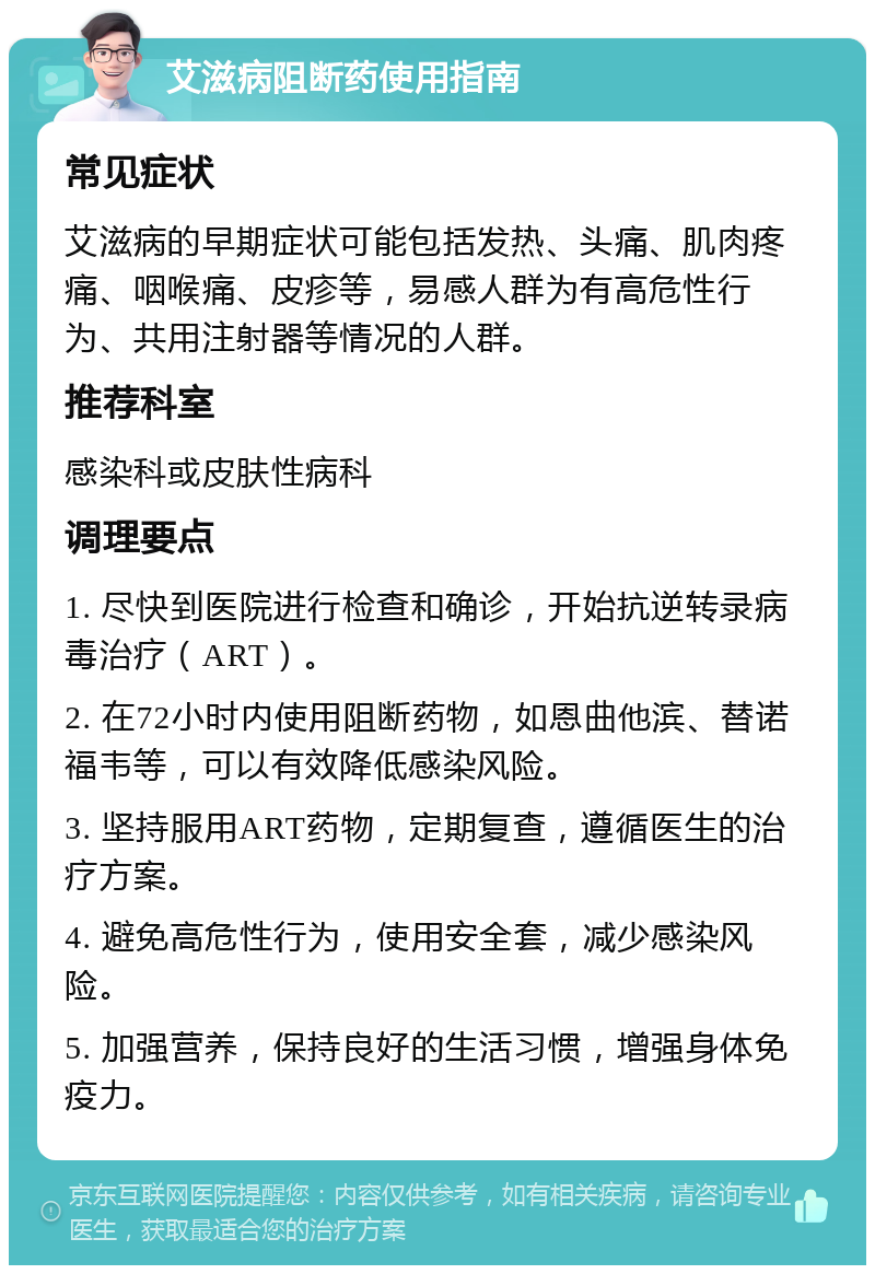 艾滋病阻断药使用指南 常见症状 艾滋病的早期症状可能包括发热、头痛、肌肉疼痛、咽喉痛、皮疹等，易感人群为有高危性行为、共用注射器等情况的人群。 推荐科室 感染科或皮肤性病科 调理要点 1. 尽快到医院进行检查和确诊，开始抗逆转录病毒治疗（ART）。 2. 在72小时内使用阻断药物，如恩曲他滨、替诺福韦等，可以有效降低感染风险。 3. 坚持服用ART药物，定期复查，遵循医生的治疗方案。 4. 避免高危性行为，使用安全套，减少感染风险。 5. 加强营养，保持良好的生活习惯，增强身体免疫力。