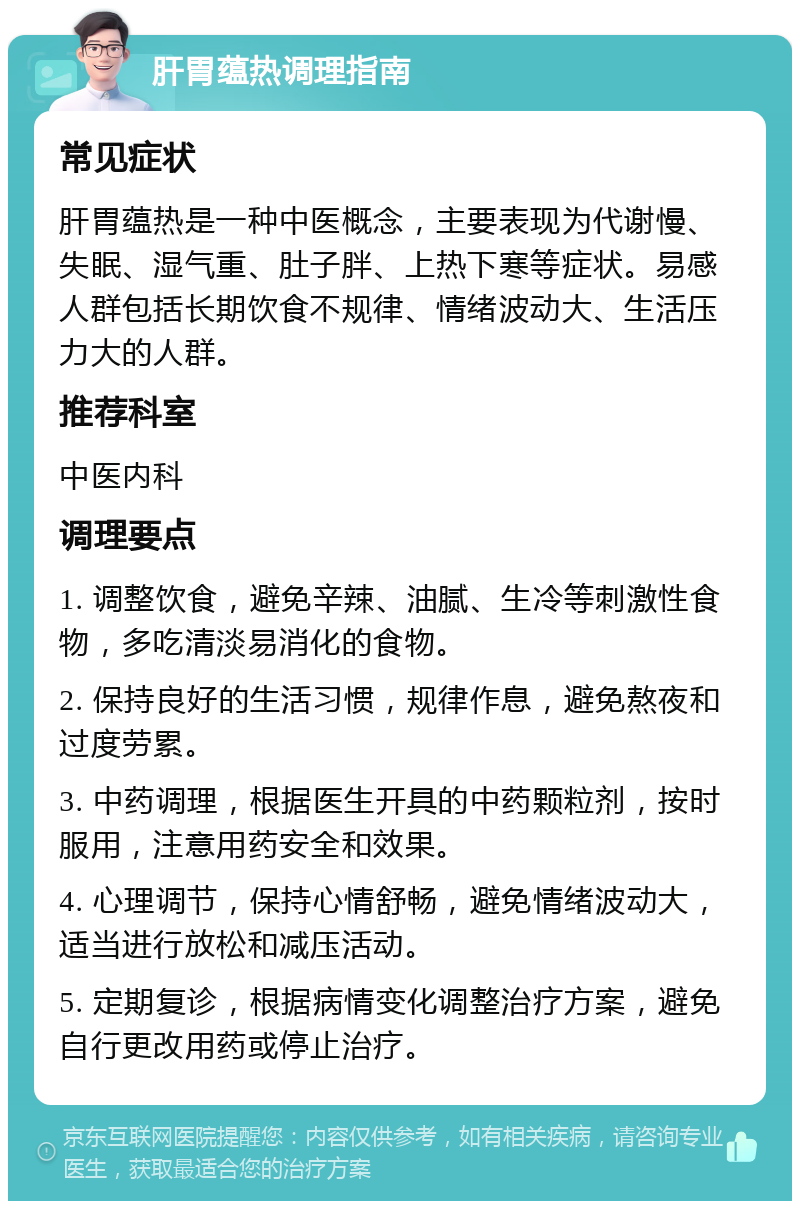 肝胃蕴热调理指南 常见症状 肝胃蕴热是一种中医概念，主要表现为代谢慢、失眠、湿气重、肚子胖、上热下寒等症状。易感人群包括长期饮食不规律、情绪波动大、生活压力大的人群。 推荐科室 中医内科 调理要点 1. 调整饮食，避免辛辣、油腻、生冷等刺激性食物，多吃清淡易消化的食物。 2. 保持良好的生活习惯，规律作息，避免熬夜和过度劳累。 3. 中药调理，根据医生开具的中药颗粒剂，按时服用，注意用药安全和效果。 4. 心理调节，保持心情舒畅，避免情绪波动大，适当进行放松和减压活动。 5. 定期复诊，根据病情变化调整治疗方案，避免自行更改用药或停止治疗。