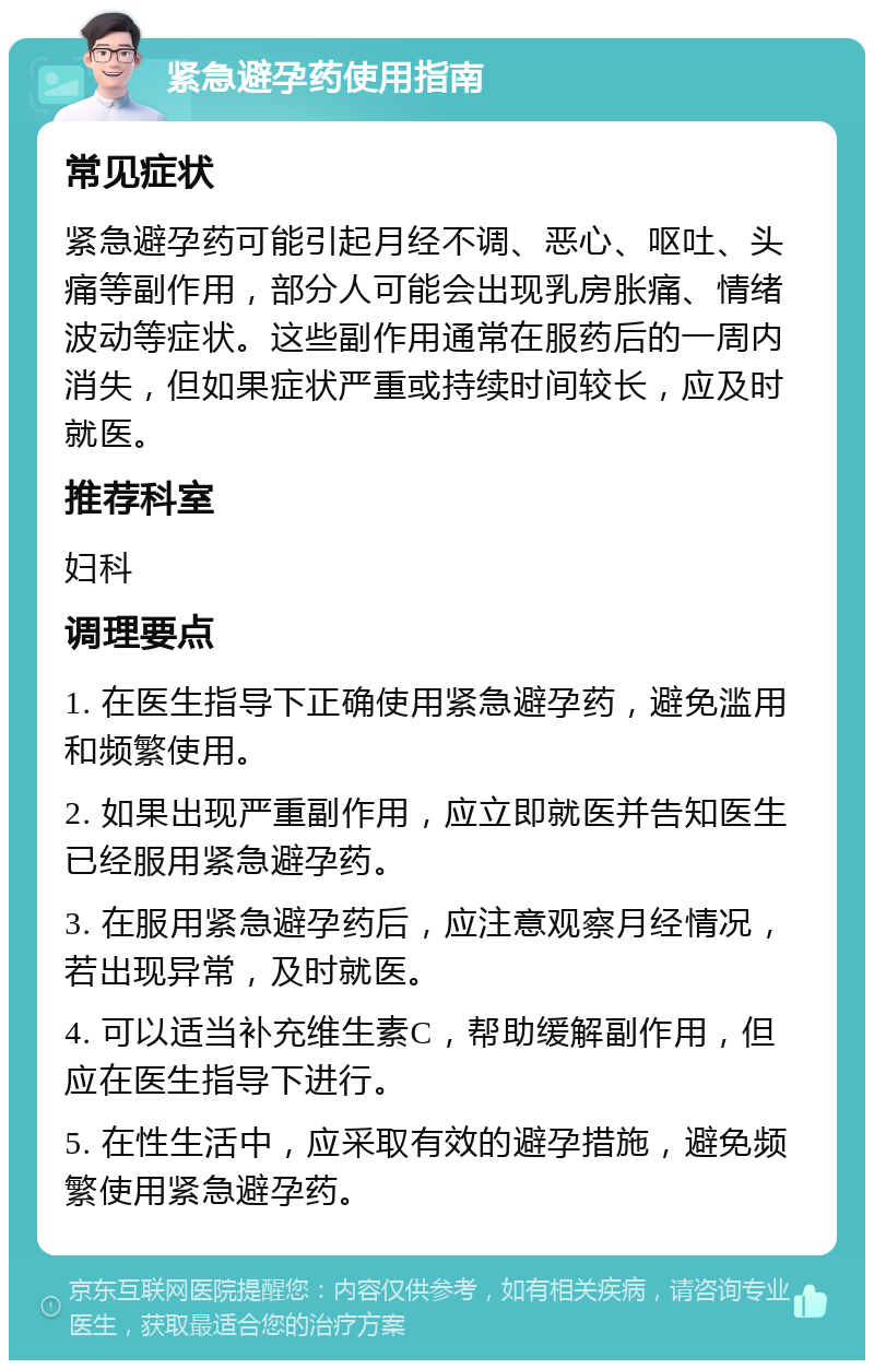 紧急避孕药使用指南 常见症状 紧急避孕药可能引起月经不调、恶心、呕吐、头痛等副作用，部分人可能会出现乳房胀痛、情绪波动等症状。这些副作用通常在服药后的一周内消失，但如果症状严重或持续时间较长，应及时就医。 推荐科室 妇科 调理要点 1. 在医生指导下正确使用紧急避孕药，避免滥用和频繁使用。 2. 如果出现严重副作用，应立即就医并告知医生已经服用紧急避孕药。 3. 在服用紧急避孕药后，应注意观察月经情况，若出现异常，及时就医。 4. 可以适当补充维生素C，帮助缓解副作用，但应在医生指导下进行。 5. 在性生活中，应采取有效的避孕措施，避免频繁使用紧急避孕药。