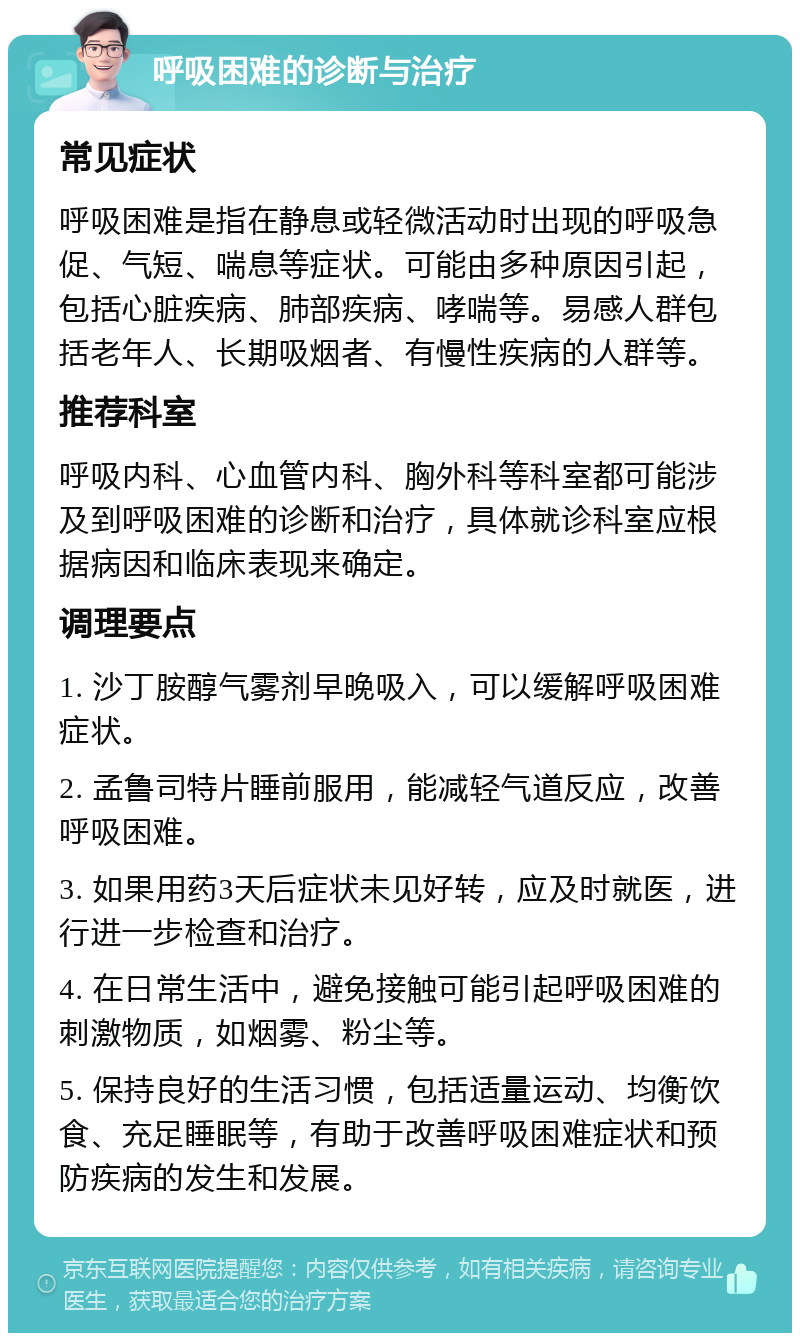 呼吸困难的诊断与治疗 常见症状 呼吸困难是指在静息或轻微活动时出现的呼吸急促、气短、喘息等症状。可能由多种原因引起，包括心脏疾病、肺部疾病、哮喘等。易感人群包括老年人、长期吸烟者、有慢性疾病的人群等。 推荐科室 呼吸内科、心血管内科、胸外科等科室都可能涉及到呼吸困难的诊断和治疗，具体就诊科室应根据病因和临床表现来确定。 调理要点 1. 沙丁胺醇气雾剂早晚吸入，可以缓解呼吸困难症状。 2. 孟鲁司特片睡前服用，能减轻气道反应，改善呼吸困难。 3. 如果用药3天后症状未见好转，应及时就医，进行进一步检查和治疗。 4. 在日常生活中，避免接触可能引起呼吸困难的刺激物质，如烟雾、粉尘等。 5. 保持良好的生活习惯，包括适量运动、均衡饮食、充足睡眠等，有助于改善呼吸困难症状和预防疾病的发生和发展。