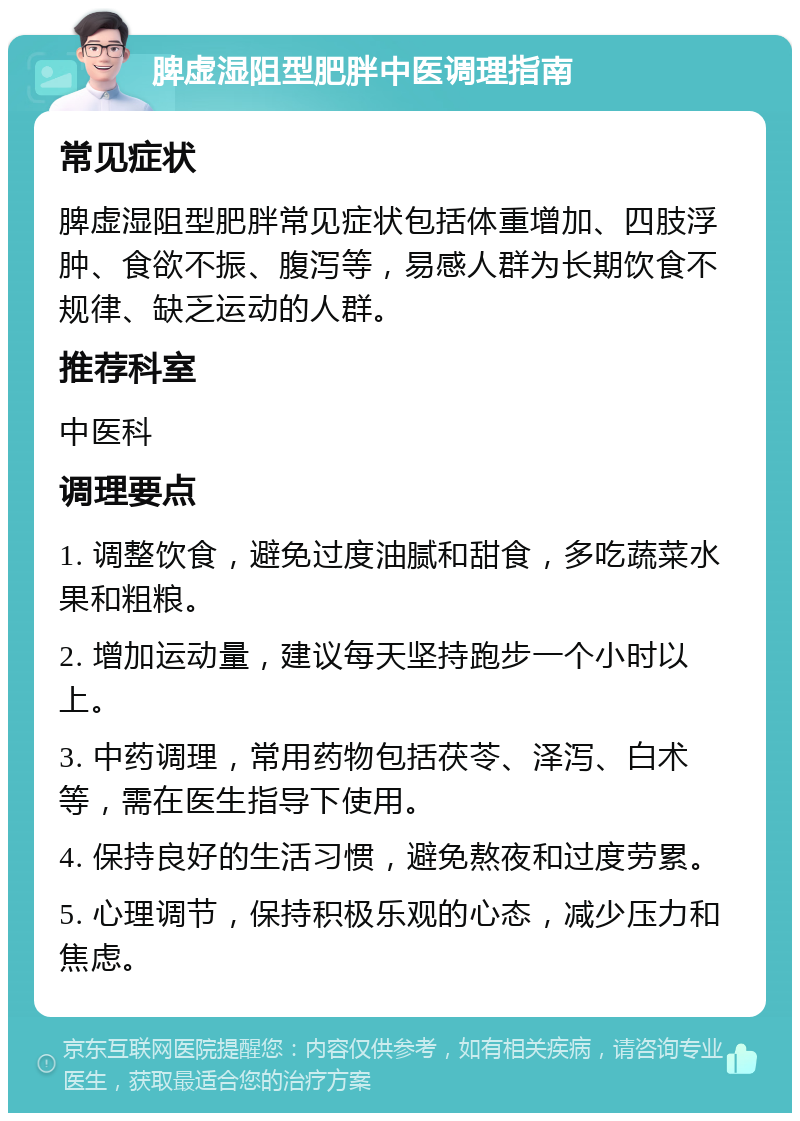 脾虚湿阻型肥胖中医调理指南 常见症状 脾虚湿阻型肥胖常见症状包括体重增加、四肢浮肿、食欲不振、腹泻等，易感人群为长期饮食不规律、缺乏运动的人群。 推荐科室 中医科 调理要点 1. 调整饮食，避免过度油腻和甜食，多吃蔬菜水果和粗粮。 2. 增加运动量，建议每天坚持跑步一个小时以上。 3. 中药调理，常用药物包括茯苓、泽泻、白术等，需在医生指导下使用。 4. 保持良好的生活习惯，避免熬夜和过度劳累。 5. 心理调节，保持积极乐观的心态，减少压力和焦虑。