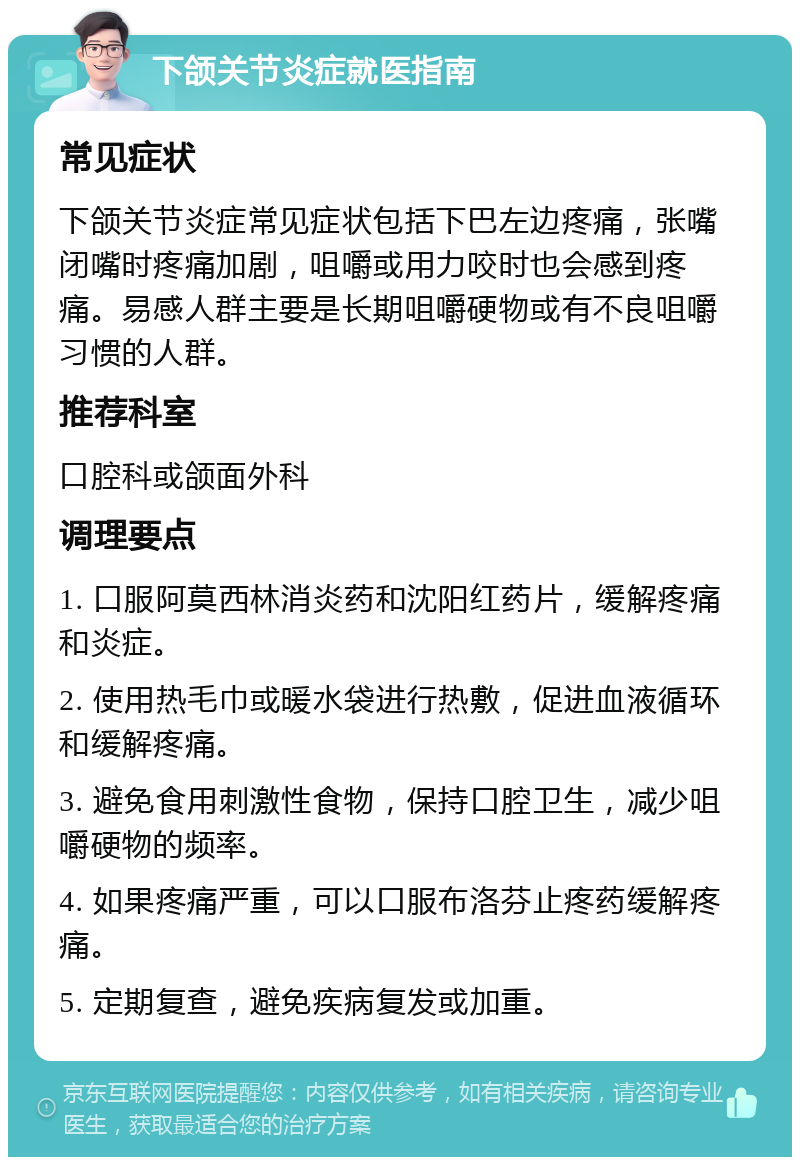 下颌关节炎症就医指南 常见症状 下颌关节炎症常见症状包括下巴左边疼痛，张嘴闭嘴时疼痛加剧，咀嚼或用力咬时也会感到疼痛。易感人群主要是长期咀嚼硬物或有不良咀嚼习惯的人群。 推荐科室 口腔科或颌面外科 调理要点 1. 口服阿莫西林消炎药和沈阳红药片，缓解疼痛和炎症。 2. 使用热毛巾或暖水袋进行热敷，促进血液循环和缓解疼痛。 3. 避免食用刺激性食物，保持口腔卫生，减少咀嚼硬物的频率。 4. 如果疼痛严重，可以口服布洛芬止疼药缓解疼痛。 5. 定期复查，避免疾病复发或加重。