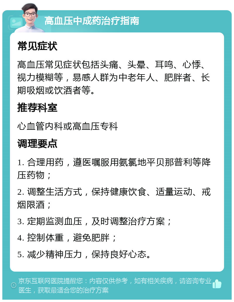 高血压中成药治疗指南 常见症状 高血压常见症状包括头痛、头晕、耳鸣、心悸、视力模糊等，易感人群为中老年人、肥胖者、长期吸烟或饮酒者等。 推荐科室 心血管内科或高血压专科 调理要点 1. 合理用药，遵医嘱服用氨氯地平贝那普利等降压药物； 2. 调整生活方式，保持健康饮食、适量运动、戒烟限酒； 3. 定期监测血压，及时调整治疗方案； 4. 控制体重，避免肥胖； 5. 减少精神压力，保持良好心态。