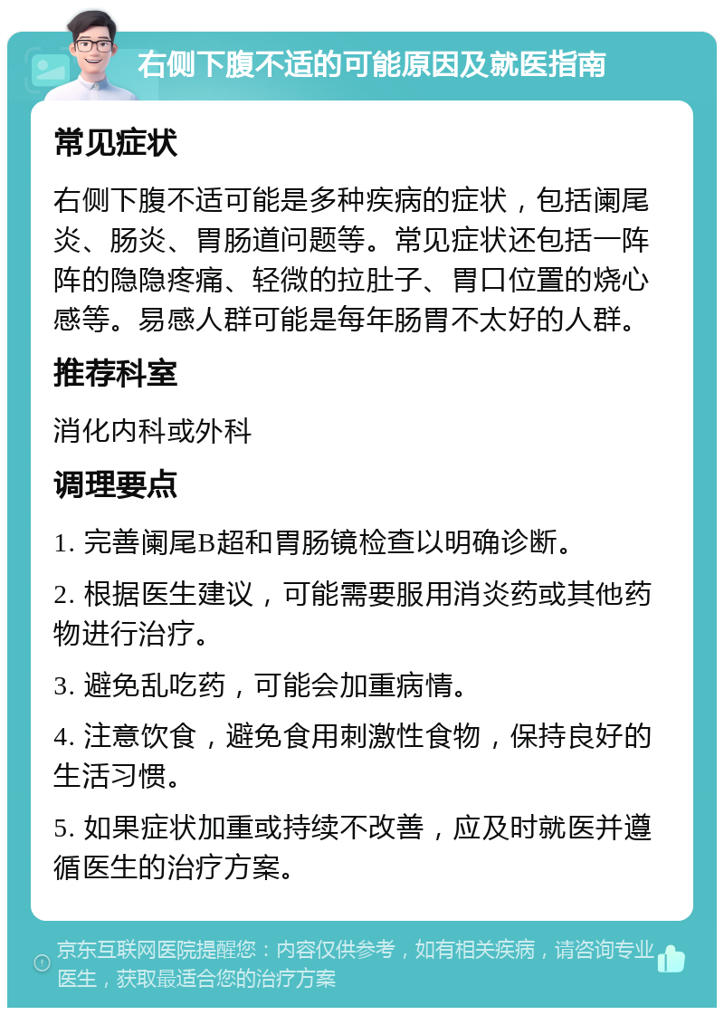 右侧下腹不适的可能原因及就医指南 常见症状 右侧下腹不适可能是多种疾病的症状，包括阑尾炎、肠炎、胃肠道问题等。常见症状还包括一阵阵的隐隐疼痛、轻微的拉肚子、胃口位置的烧心感等。易感人群可能是每年肠胃不太好的人群。 推荐科室 消化内科或外科 调理要点 1. 完善阑尾B超和胃肠镜检查以明确诊断。 2. 根据医生建议，可能需要服用消炎药或其他药物进行治疗。 3. 避免乱吃药，可能会加重病情。 4. 注意饮食，避免食用刺激性食物，保持良好的生活习惯。 5. 如果症状加重或持续不改善，应及时就医并遵循医生的治疗方案。