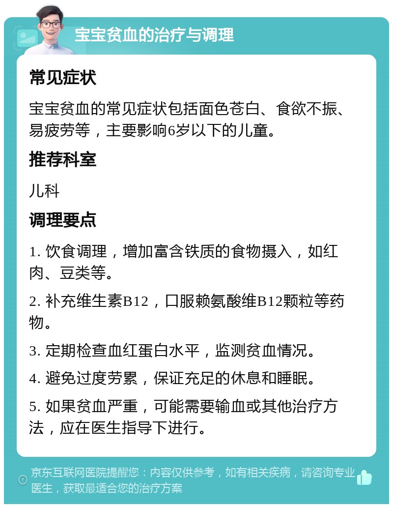 宝宝贫血的治疗与调理 常见症状 宝宝贫血的常见症状包括面色苍白、食欲不振、易疲劳等，主要影响6岁以下的儿童。 推荐科室 儿科 调理要点 1. 饮食调理，增加富含铁质的食物摄入，如红肉、豆类等。 2. 补充维生素B12，口服赖氨酸维B12颗粒等药物。 3. 定期检查血红蛋白水平，监测贫血情况。 4. 避免过度劳累，保证充足的休息和睡眠。 5. 如果贫血严重，可能需要输血或其他治疗方法，应在医生指导下进行。