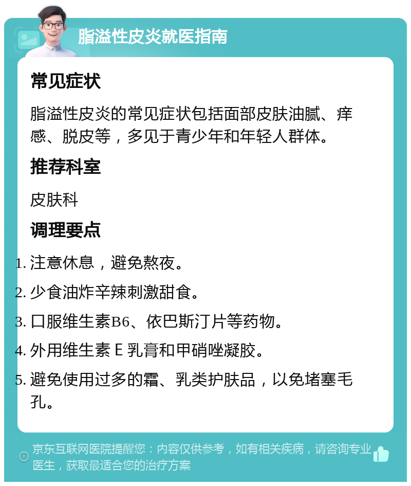 脂溢性皮炎就医指南 常见症状 脂溢性皮炎的常见症状包括面部皮肤油腻、痒感、脱皮等，多见于青少年和年轻人群体。 推荐科室 皮肤科 调理要点 注意休息，避免熬夜。 少食油炸辛辣刺激甜食。 口服维生素B6、依巴斯汀片等药物。 外用维生素Ｅ乳膏和甲硝唑凝胶。 避免使用过多的霜、乳类护肤品，以免堵塞毛孔。