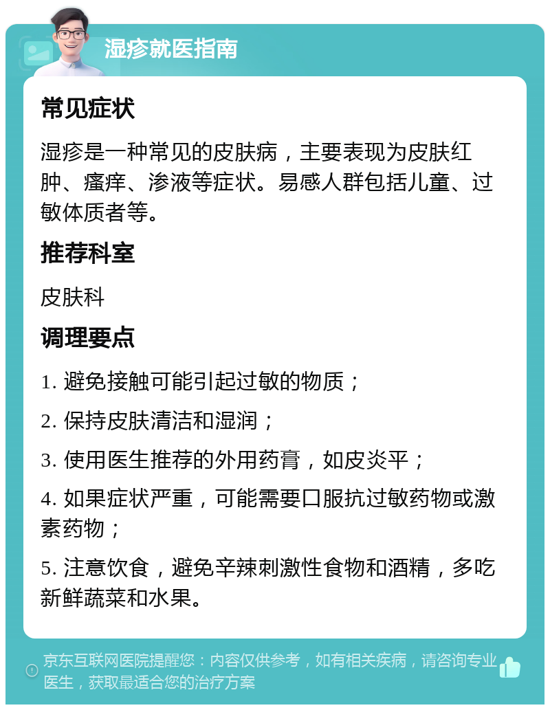 湿疹就医指南 常见症状 湿疹是一种常见的皮肤病，主要表现为皮肤红肿、瘙痒、渗液等症状。易感人群包括儿童、过敏体质者等。 推荐科室 皮肤科 调理要点 1. 避免接触可能引起过敏的物质； 2. 保持皮肤清洁和湿润； 3. 使用医生推荐的外用药膏，如皮炎平； 4. 如果症状严重，可能需要口服抗过敏药物或激素药物； 5. 注意饮食，避免辛辣刺激性食物和酒精，多吃新鲜蔬菜和水果。