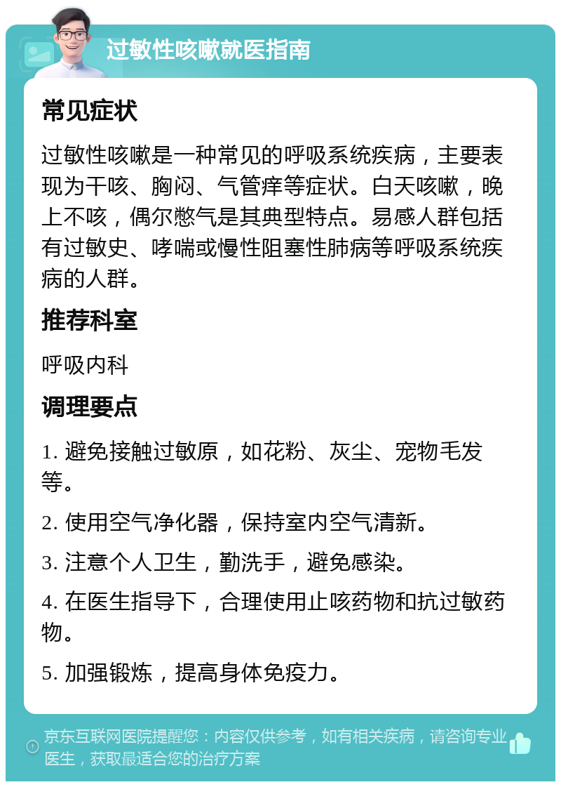 过敏性咳嗽就医指南 常见症状 过敏性咳嗽是一种常见的呼吸系统疾病，主要表现为干咳、胸闷、气管痒等症状。白天咳嗽，晚上不咳，偶尔憋气是其典型特点。易感人群包括有过敏史、哮喘或慢性阻塞性肺病等呼吸系统疾病的人群。 推荐科室 呼吸内科 调理要点 1. 避免接触过敏原，如花粉、灰尘、宠物毛发等。 2. 使用空气净化器，保持室内空气清新。 3. 注意个人卫生，勤洗手，避免感染。 4. 在医生指导下，合理使用止咳药物和抗过敏药物。 5. 加强锻炼，提高身体免疫力。